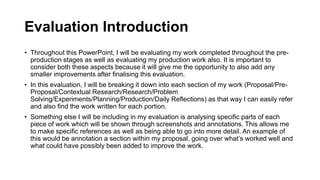 Evaluation Introduction
• Throughout this PowerPoint, I will be evaluating my work completed throughout the pre-
production stages as well as evaluating my production work also. It is important to
consider both these aspects because it will give me the opportunity to also add any
smaller improvements after finalising this evaluation.
• In this evaluation, I will be breaking it down into each section of my work (Proposal/Pre-
Proposal/Contextual Research/Research/Problem
Solving/Experiments/Planning/Production/Daily Reflections) as that way I can easily refer
and also find the work written for each portion.
• Something else I will be including in my evaluation is analysing specific parts of each
piece of work which will be shown through screenshots and annotations. This allows me
to make specific references as well as being able to go into more detail. An example of
this would be annotation a section within my proposal, going over what’s worked well and
what could have possibly been added to improve the work.
 
