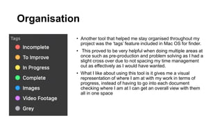 Organisation
• Another tool that helped me stay organised throughout my
project was the ‘tags’ feature included in Mac OS for finder.
• This proved to be very helpful when doing multiple areas at
once such as pre-production and problem solving as I had a
slight cross over due to not spacing my time management
out as effectively as I would have wanted.
• What I like about using this tool is it gives me a visual
representation of where I am at with my work in terms of
progress, instead of having to go into each document
checking where I am at I can get an overall view with them
all in one space
 