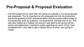 Pre-Proposal & Proposal Evaluation
• The first aspect of my work that I am going to evaluate is my pre-proposals
and proposals. This is important as my proposals link into my production
due to the questions that I answered within that document outline areas of
my production such as audience, my experience, concept and so on. This
was also helpful as it helped me ensure I was able to put across all the
points and statements I wanted to make regarding my work. Once I had
completed this I was able to get a clearer focus of what I was going to
create.
 