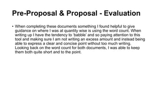 Pre-Proposal & Proposal - Evaluation
• When completing these documents something I found helpful to give
guidance on where I was at quantity wise is using the word count. When
writing up I have the tendency to ‘babble’ and so paying attention to this
tool and making sure I am not writing an excess amount and instead being
able to express a clear and concise point without too much writing.
Looking back on the word count for both documents, I was able to keep
them both quite short and to the point.
 