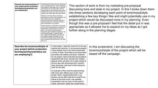 This section of work is from my marketing pre-proposal
discussing tone and style in my project. In this I broke down them
into three sections developing each point of tone/mood/style
establishing a few key things I like and might potentially use in my
project which would be discussed more in my planning. Even
though this was a pre-proposal I feel that the detail put in was
appropriate as it allowed me to expand on my ideas as I got
further along in the planning stages.
In this screenshot, I am discussing the
tone/mood/style of the project which will be
based off the campaign.
 