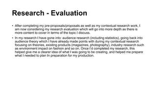 Research - Evaluation
• After completing my pre-proposals/proposals as well as my contextual research work, I
am now considering my research evaluation which will go into more depth as there is
more content to cover in terms of the topic I discuss.
• In my research I have gone into: audience research (including statistics), going back into
audience theory which I have already made points with during my contextual research
focusing on theories, existing products (magazines, photography), industry research such
as environment impact on fashion and so on. Once I’d completed my research, this
helped give me a clearer idea of what I was going to be creating, and helped me prepare
what I needed to plan In preparation for my production.
 