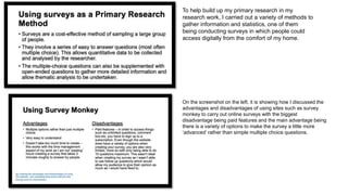 To help build up my primary research in my
research work, I carried out a variety of methods to
gather information and statistics, one of them
being conducting surveys in which people could
access digitally from the comfort of my home.
On the screenshot on the left, it is showing how I discussed the
advantages and disadvantages of using sites such as survey
monkey to carry out online surveys with the biggest
disadvantage being paid features and the main advantage being
there is a variety of options to make the survey a little more
‘advanced’ rather than simple multiple choice questions.
 