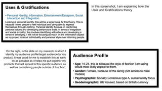 On the right, is the slide on my research in which I
identify my audience profile/target audience for my
product. It was good for me to establish this as early
on as possible as it helps me put together my
products that will appeal to this specific audience as
well as considering people outside of this ‘box’.
In this screenshot, I am explaining how the
Uses and Gratifications theory
 