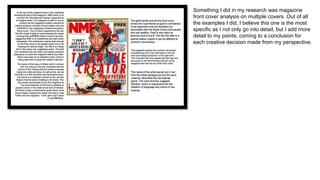 Something I did in my research was magazine
front cover analysis on multiple covers. Out of all
the examples I did, I believe this one is the most
specific as I not only go into detail, but I add more
detail to my points, coming to a conclusion for
each creative decision made from my perspective.
 