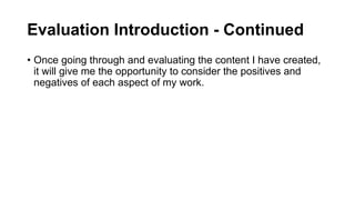 Evaluation Introduction - Continued
• Once going through and evaluating the content I have created,
it will give me the opportunity to consider the positives and
negatives of each aspect of my work.
 