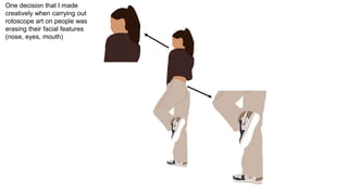 One decision that I made
creatively when carrying out
rotoscope art on people was
erasing their facial features
(nose, eyes, mouth)
 