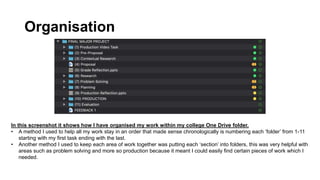 Organisation
In this screenshot it shows how I have organised my work within my college One Drive folder.
• A method I used to help all my work stay in an order that made sense chronologically is numbering each ‘folder’ from 1-11
starting with my first task ending with the last.
• Another method I used to keep each area of work together was putting each ‘section’ into folders, this was very helpful with
areas such as problem solving and more so production because it meant I could easily find certain pieces of work which I
needed.
 