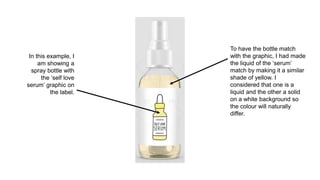 To have the bottle match
with the graphic, I had made
the liquid of the ‘serum’
match by making it a similar
shade of yellow. I
considered that one is a
liquid and the other a solid
on a white background so
the colour will naturally
differ.
In this example, I
am showing a
spray bottle with
the ‘self love
serum’ graphic on
the label.
 