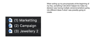 When writing up my pre-proposals at the beginning of
my fmp, something I did which helped me make my
decision was having multiple versions/variations going
into different ideas if what I was possibly going to
create.
 