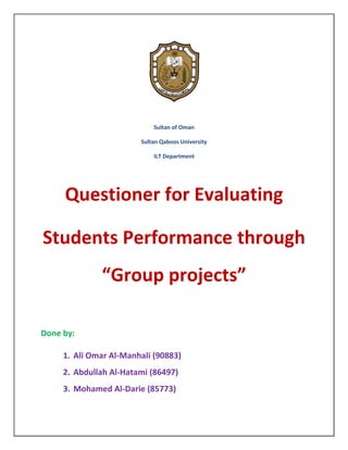 Sultan of Oman

                        Sultan Qaboos University

                            ILT Department




     Questioner for Evaluating

Students Performance through
              “Group projects”

Done by:

     1. Ali Omar Al-Manhali (90883)
     2. Abdullah Al-Hatami (86497)
     3. Mohamed Al-Darie (85773)
 