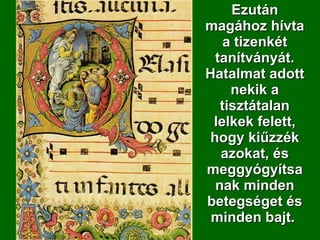Ezután magához hívta a tizenkét tanítványát. Hatalmat adott nekik a tisztátalan lelkek felett, hogy kiűzzék azokat, és meggyógyítsanak minden betegséget és minden bajt.  