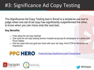 #thinkppc
#3: Significance Ad Copy Testing
Finding Ad Copy Significance Levels Through Excel
The Significance Ad Copy Testing tool in Excel is a simple-to-use tool to
judge when one set of ad copy has significantly outperformed the other,
to know when you can move onto the next test.
Key Benefits:
o Free setup for ad copy testing!
o Can work for ad copy testing across multiple ad groups & campaigns w/ Labels and
Pivot Tables
o Can be used with any goal you have with your ad copy, from CTR to Revenue per
Impression
 