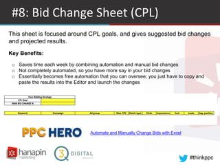 #thinkppc
#8: Bid Change Sheet (CPL)
Automate and Manually Change Bids with Excel
This sheet is focused around CPL goals, and gives suggested bid changes
and projected results.
Key Benefits:
o Saves time each week by combining automation and manual bid changes
o Not completely automated, so you have more say in your bid changes
o Essentially becomes free automation that you can oversee; you just have to copy and
paste the results into the Editor and launch the changes
 