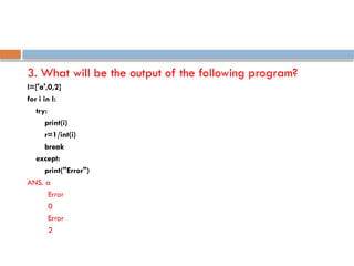 3. What will be the output of the following program?
l=['a',0,2]
for i in l:
try:
print(i)
r=1/int(i)
break
except:
print("Error")
ANS. a
Error
0
Error
2
 
