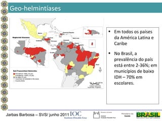 Geo-helmintíases


                                   • Em todos os países
                                     da América Latina e
                                     Caribe
                                   • No Brasil, a
                                     prevalência do país
                                     está entre 2-36%; em
                                     municípios de baixo
                                     IDH – 70% em
                                     escolares.




Jarbas Barbosa – SVS/ junho 2011
 