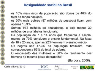 Desigualdade social no Brasil

     os 10% mais ricos da população são donos de 46% do
     total da renda nacional,
     os 50% mais pobres (87 milhões de pessoas) ficam com
     apenas 13,3%.
     Somos 14,6 milhões de analfabetos, e pelo menos 30
     milhões de analfabetos funcionais.
     Da população de 7 a 14 anos que freqüenta a escola,
     menos de 70% concluem o ensino fundamental. Na faixa
     de 18 a 25 anos, apenas 22% terminam o ensino médio.
     Os negros são 47,3% da população brasileira, mas
     correspondem a 66% do total de pobres.
     O rendimento das mulheres é 60% do rendimento dos
     homens no mesmo posto de trabalho"
                                            (Barbosa, 2006).
Carla M Lima, 2010
 