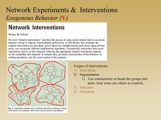 Network Experiments & Interventions
Exogenous Behavior (Y)
4 types of interventions:
1) Individuals
2) Segmentation
1) Use communities to break the groups into
parts, treat some use others as controls.
3) Induction
4) Alteration
 