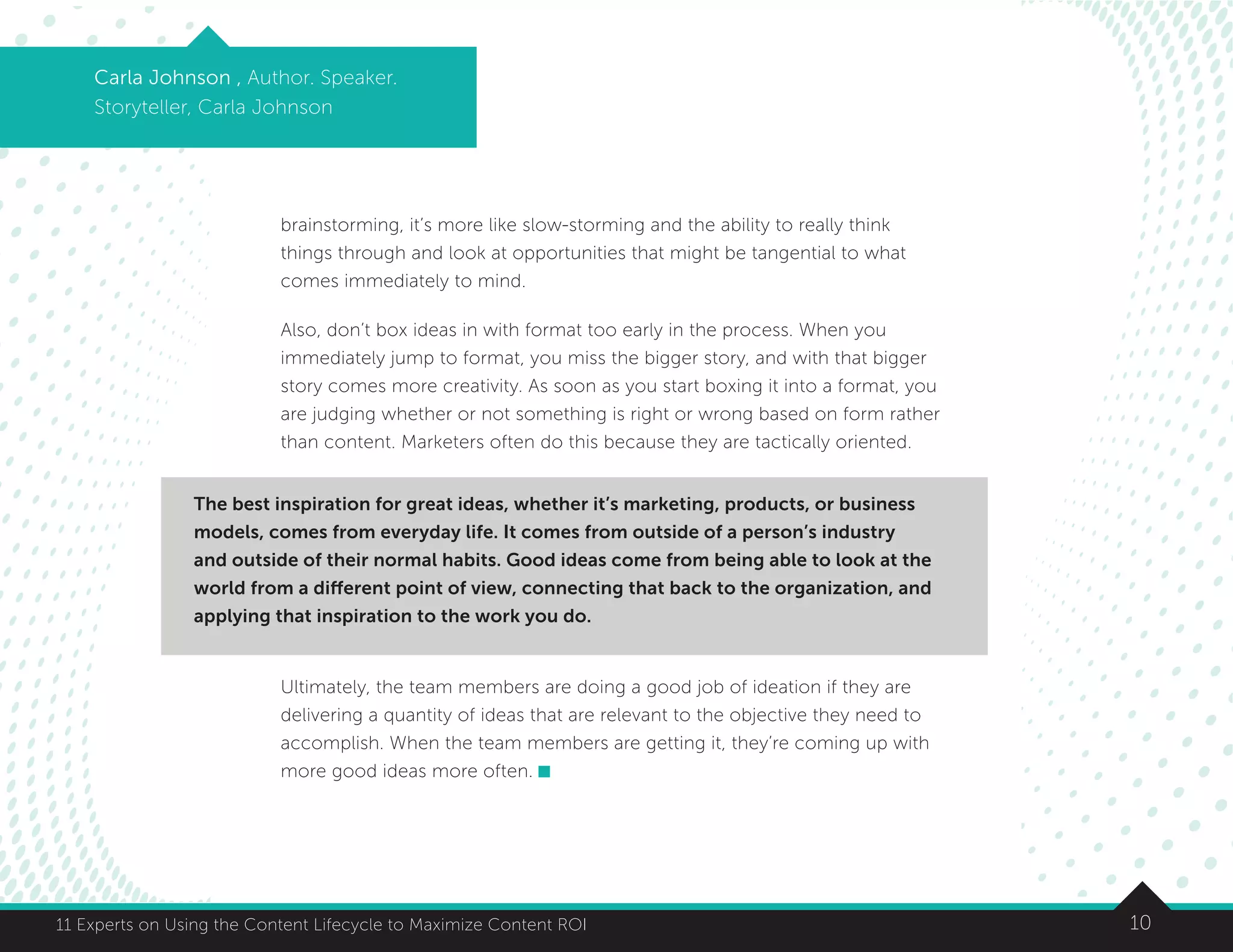 1011 Experts on Using the Content Lifecycle to Maximize Content ROI
brainstorming, it’s more like slow-storming and the ability to really think
things through and look at opportunities that might be tangential to what
comes immediately to mind.
Also, don’t box ideas in with format too early in the process. When you
immediately jump to format, you miss the bigger story, and with that bigger
story comes more creativity. As soon as you start boxing it into a format, you
are judging whether or not something is right or wrong based on form rather
than content. Marketers often do this because they are tactically oriented.
Ultimately, the team members are doing a good job of ideation if they are
delivering a quantity of ideas that are relevant to the objective they need to
accomplish. When the team members are getting it, they’re coming up with
more good ideas more often.
Carla Johnson , Author. Speaker.
Storyteller, Carla Johnson
The best inspiration for great ideas, whether it’s marketing, products, or business
models, comes from everyday life. It comes from outside of a person’s industry
and outside of their normal habits. Good ideas come from being able to look at the
world from a different point of view, connecting that back to the organization, and
applying that inspiration to the work you do.
 
