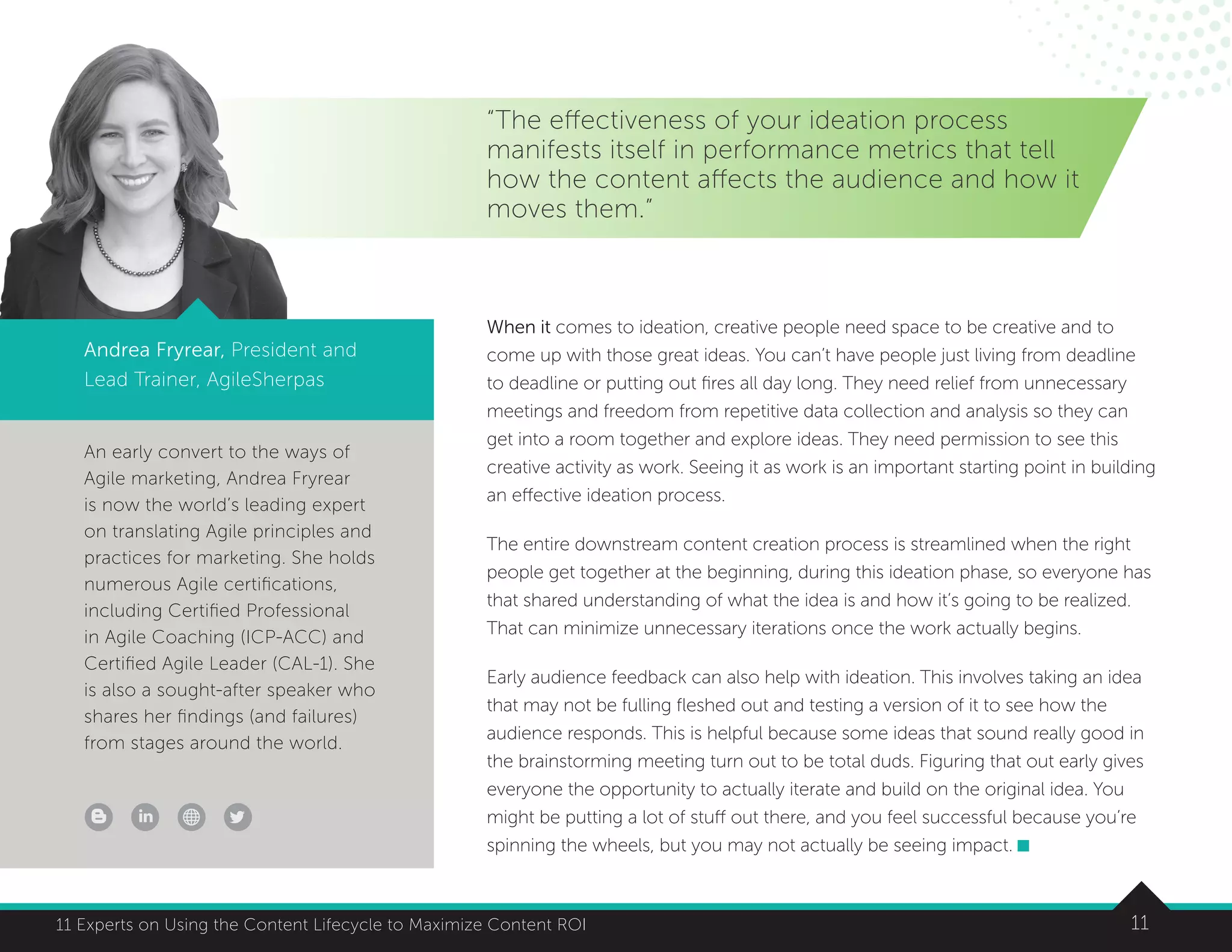 1111 Experts on Using the Content Lifecycle to Maximize Content ROI
An early convert to the ways of
Agile marketing, Andrea Fryrear
is now the world’s leading expert
on translating Agile principles and
practices for marketing. She holds
numerous Agile certifications,
including Certified Professional
in Agile Coaching (ICP-ACC) and
Certified Agile Leader (CAL-1). She
is also a sought-after speaker who
shares her findings (and failures)
from stages around the world.
1111 Experts on Using the Content Lifecycle to Maximize Content ROI
“The effectiveness of your ideation process
manifests itself in performance metrics that tell
how the content affects the audience and how it
moves them.”
Andrea Fryrear, President and
Lead Trainer, AgileSherpas
When it comes to ideation, creative people need space to be creative and to
come up with those great ideas. You can’t have people just living from deadline
to deadline or putting out fires all day long. They need relief from unnecessary
meetings and freedom from repetitive data collection and analysis so they can
get into a room together and explore ideas. They need permission to see this
creative activity as work. Seeing it as work is an important starting point in building
an effective ideation process.
The entire downstream content creation process is streamlined when the right
people get together at the beginning, during this ideation phase, so everyone has
that shared understanding of what the idea is and how it’s going to be realized.
That can minimize unnecessary iterations once the work actually begins.
Early audience feedback can also help with ideation. This involves taking an idea
that may not be fulling fleshed out and testing a version of it to see how the
audience responds. This is helpful because some ideas that sound really good in
the brainstorming meeting turn out to be total duds. Figuring that out early gives
everyone the opportunity to actually iterate and build on the original idea. You
might be putting a lot of stuff out there, and you feel successful because you’re
spinning the wheels, but you may not actually be seeing impact.
 