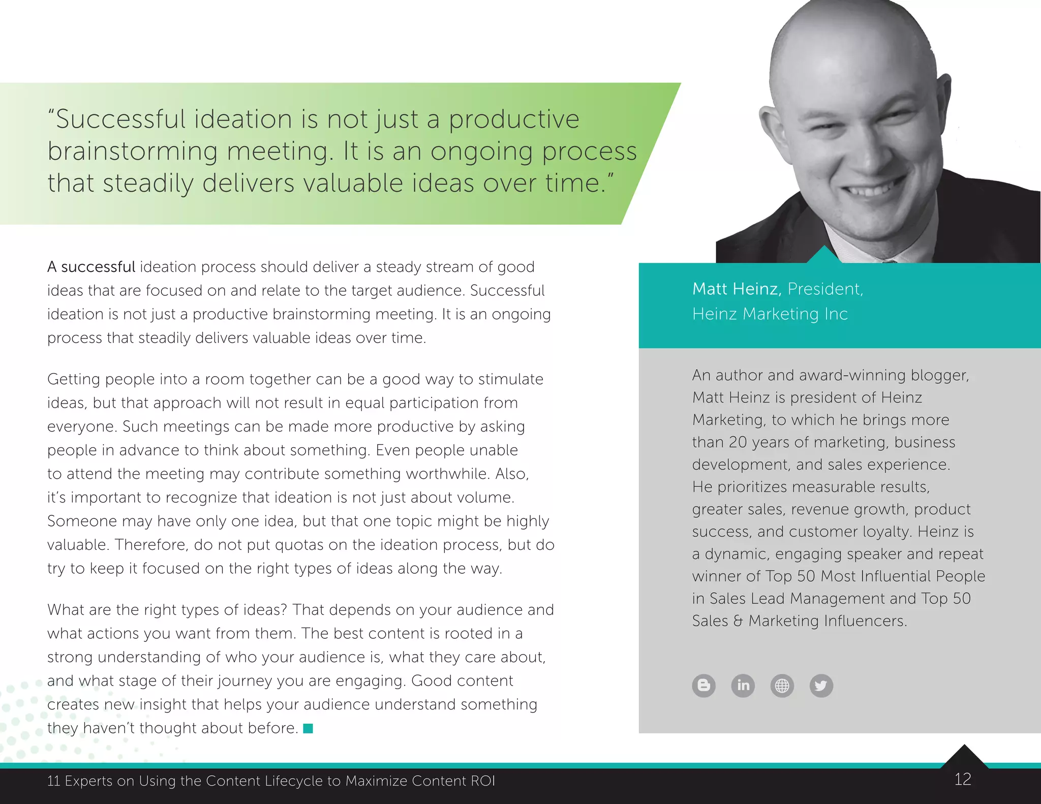 1211 Experts on Using the Content Lifecycle to Maximize Content ROI
An author and award-winning blogger,
Matt Heinz is president of Heinz
Marketing, to which he brings more
than 20 years of marketing, business
development, and sales experience.
He prioritizes measurable results,
greater sales, revenue growth, product
success, and customer loyalty. Heinz is
a dynamic, engaging speaker and repeat
winner of Top 50 Most Influential People
in Sales Lead Management and Top 50
Sales  Marketing Influencers.
Matt Heinz, President,
Heinz Marketing Inc
1211 Experts on Using the Content Lifecycle to Maximize Content ROI
“Successful ideation is not just a productive
brainstorming meeting. It is an ongoing process
that steadily delivers valuable ideas over time.”
A successful ideation process should deliver a steady stream of good
ideas that are focused on and relate to the target audience. Successful
ideation is not just a productive brainstorming meeting. It is an ongoing
process that steadily delivers valuable ideas over time.
Getting people into a room together can be a good way to stimulate
ideas, but that approach will not result in equal participation from
everyone. Such meetings can be made more productive by asking
people in advance to think about something. Even people unable
to attend the meeting may contribute something worthwhile. Also,
it’s important to recognize that ideation is not just about volume.
Someone may have only one idea, but that one topic might be highly
valuable. Therefore, do not put quotas on the ideation process, but do
try to keep it focused on the right types of ideas along the way.
What are the right types of ideas? That depends on your audience and
what actions you want from them. The best content is rooted in a
strong understanding of who your audience is, what they care about,
and what stage of their journey you are engaging. Good content
creates new insight that helps your audience understand something
they haven’t thought about before.
 