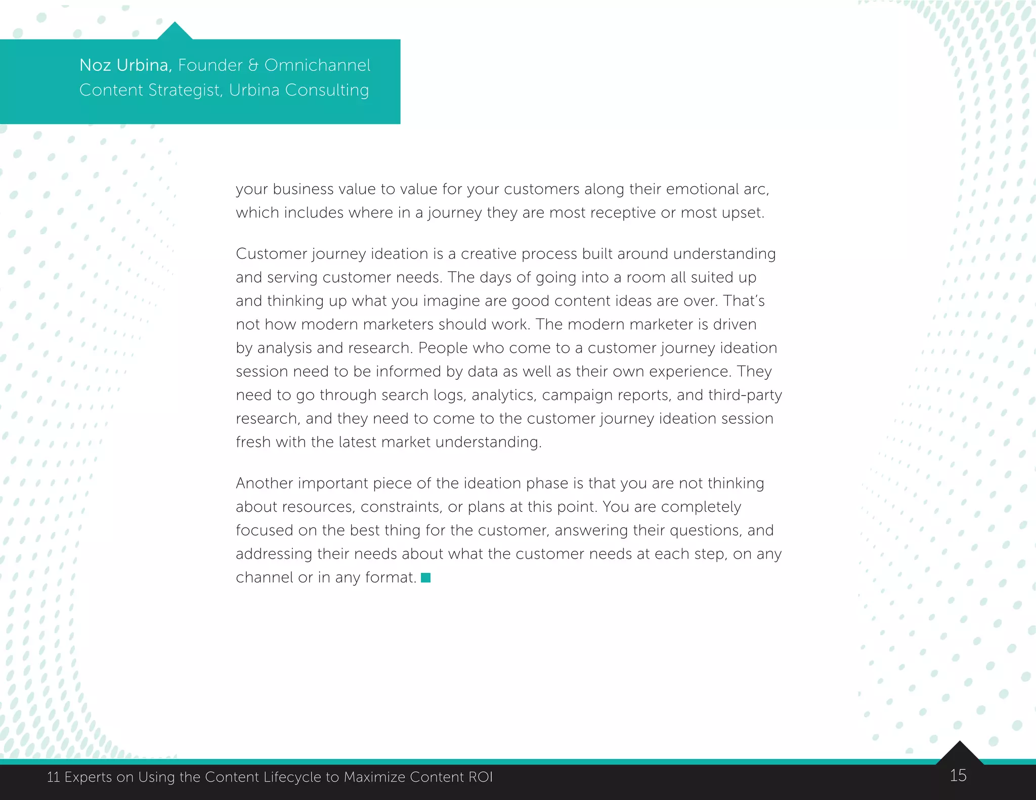 1511 Experts on Using the Content Lifecycle to Maximize Content ROI
Noz Urbina, Founder  Omnichannel
Content Strategist, Urbina Consulting
your business value to value for your customers along their emotional arc,
which includes where in a journey they are most receptive or most upset.
Customer journey ideation is a creative process built around understanding
and serving customer needs. The days of going into a room all suited up
and thinking up what you imagine are good content ideas are over. That’s
not how modern marketers should work. The modern marketer is driven
by analysis and research. People who come to a customer journey ideation
session need to be informed by data as well as their own experience. They
need to go through search logs, analytics, campaign reports, and third-party
research, and they need to come to the customer journey ideation session
fresh with the latest market understanding.
Another important piece of the ideation phase is that you are not thinking
about resources, constraints, or plans at this point. You are completely
focused on the best thing for the customer, answering their questions, and
addressing their needs about what the customer needs at each step, on any
channel or in any format.
 