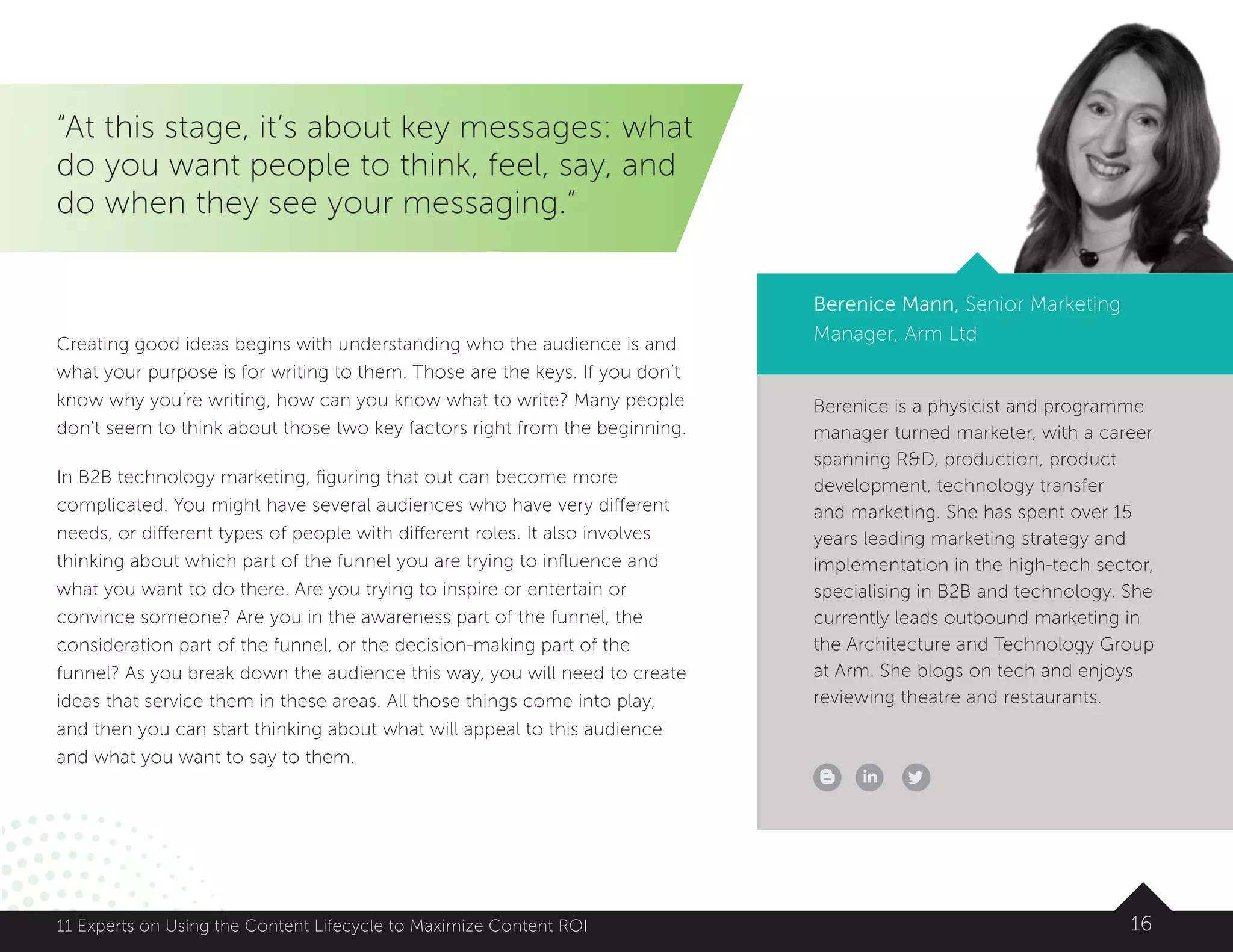 Berenice is a physicist and programme
manager turned marketer, with a career
spanning RD, production, product
development, technology transfer
and marketing. She has spent over 15
years leading marketing strategy and
implementation in the high-tech sector,
specialising in B2B and technology. She
currently leads outbound marketing in
the Architecture and Technology Group
at Arm. She blogs on tech and enjoys
reviewing theatre and restaurants.
1611 Experts on Using the Content Lifecycle to Maximize Content ROI
“At this stage, it’s about key messages: what
do you want people to think, feel, say, and
do when they see your messaging.”
Berenice Mann, Senior Marketing
Manager, Arm LtdCreating good ideas begins with understanding who the audience is and
what your purpose is for writing to them. Those are the keys. If you don’t
know why you’re writing, how can you know what to write? Many people
don’t seem to think about those two key factors right from the beginning.
In B2B technology marketing, figuring that out can become more
complicated. You might have several audiences who have very different
needs, or different types of people with different roles. It also involves
thinking about which part of the funnel you are trying to influence and
what you want to do there. Are you trying to inspire or entertain or
convince someone? Are you in the awareness part of the funnel, the
consideration part of the funnel, or the decision-making part of the
funnel? As you break down the audience this way, you will need to create
ideas that service them in these areas. All those things come into play,
and then you can start thinking about what will appeal to this audience
and what you want to say to them.
 