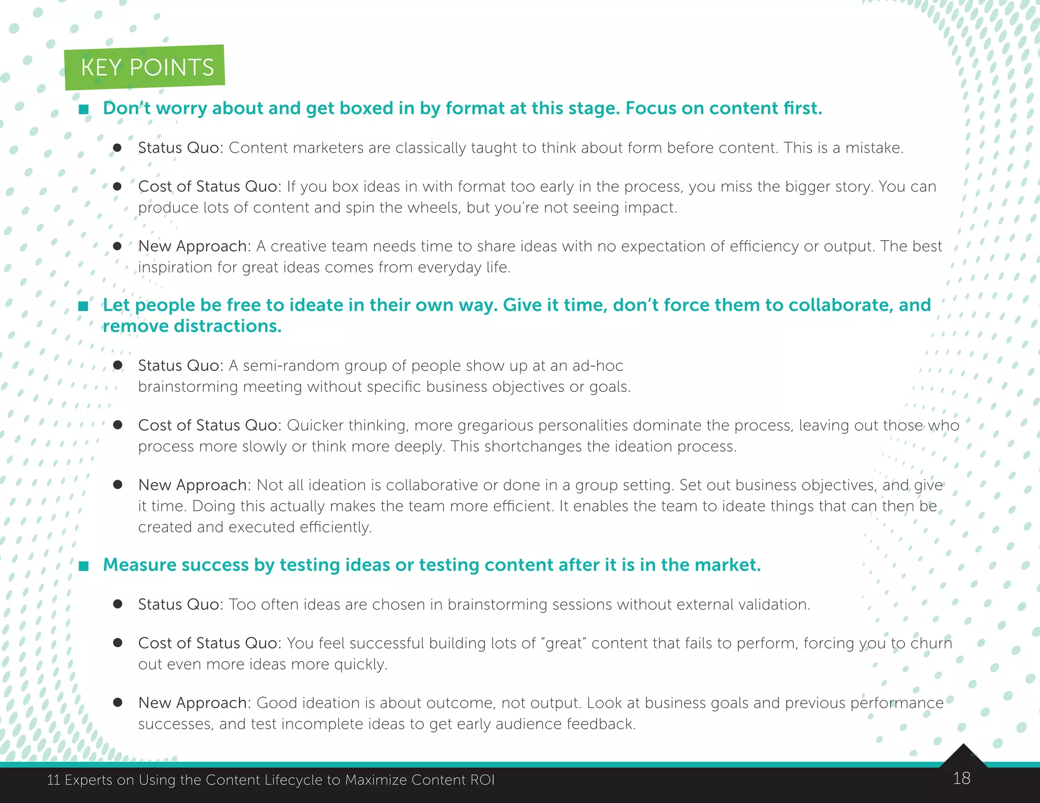 1811 Experts on Using the Content Lifecycle to Maximize Content ROI
KEY POINTS
	 Don’t worry about and get boxed in by format at this stage. Focus on content first.
l	 Status Quo: Content marketers are classically taught to think about form before content. This is a mistake.
l	 Cost of Status Quo: If you box ideas in with format too early in the process, you miss the bigger story. You can
produce lots of content and spin the wheels, but you’re not seeing impact.
l	 New Approach: A creative team needs time to share ideas with no expectation of efficiency or output. The best
inspiration for great ideas comes from everyday life.
	 Let people be free to ideate in their own way. Give it time, don’t force them to collaborate, and
remove distractions.
l	 Status Quo: A semi-random group of people show up at an ad-hoc
brainstorming meeting without specific business objectives or goals.
l	 Cost of Status Quo: Quicker thinking, more gregarious personalities dominate the process, leaving out those who
process more slowly or think more deeply. This shortchanges the ideation process.
l	 New Approach: Not all ideation is collaborative or done in a group setting. Set out business objectives, and give
it time. Doing this actually makes the team more efficient. It enables the team to ideate things that can then be
created and executed efficiently.
	 Measure success by testing ideas or testing content after it is in the market.
l	 Status Quo: Too often ideas are chosen in brainstorming sessions without external validation.
l	 Cost of Status Quo: You feel successful building lots of “great” content that fails to perform, forcing you to churn
out even more ideas more quickly.
l	 New Approach: Good ideation is about outcome, not output. Look at business goals and previous performance
successes, and test incomplete ideas to get early audience feedback.
 