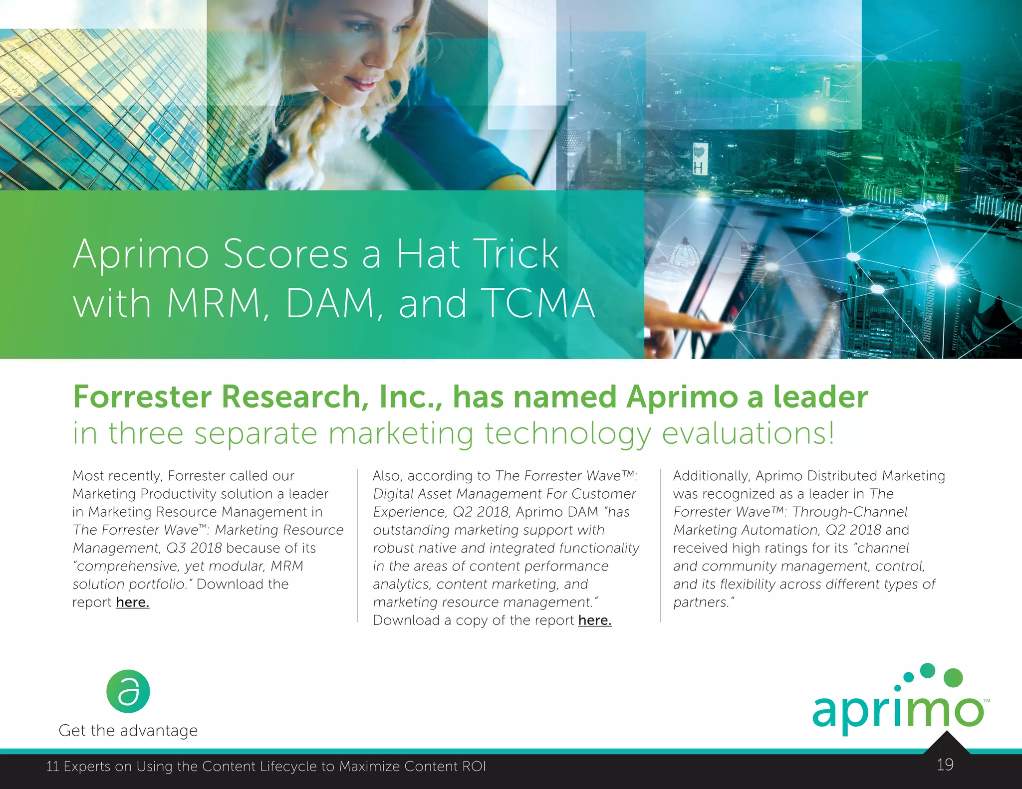 1911 Experts on Using the Content Lifecycle to Maximize Content ROI
Get the advantage
Aprimo Scores a Hat Trick
with MRM, DAM, and TCMA
Forrester Research, Inc., has named Aprimo a leader
in three separate marketing technology evaluations!
Most recently, Forrester called our
Marketing Productivity solution a leader
in Marketing Resource Management in
The Forrester Wave™
: Marketing Resource
Management, Q3 2018 because of its
“comprehensive, yet modular, MRM
solution portfolio.” Download the
report here.
Also, according to The Forrester Wave™:
Digital Asset Management For Customer
Experience, Q2 2018, Aprimo DAM “has
outstanding marketing support with
robust native and integrated functionality
in the areas of content performance
analytics, content marketing, and
marketing resource management.”
Download a copy of the report here.
Additionally, Aprimo Distributed Marketing
was recognized as a leader in The
Forrester Wave™: Through-Channel
Marketing Automation, Q2 2018 and
received high ratings for its “channel
and community management, control,
and its flexibility across different types of
partners.”
 
