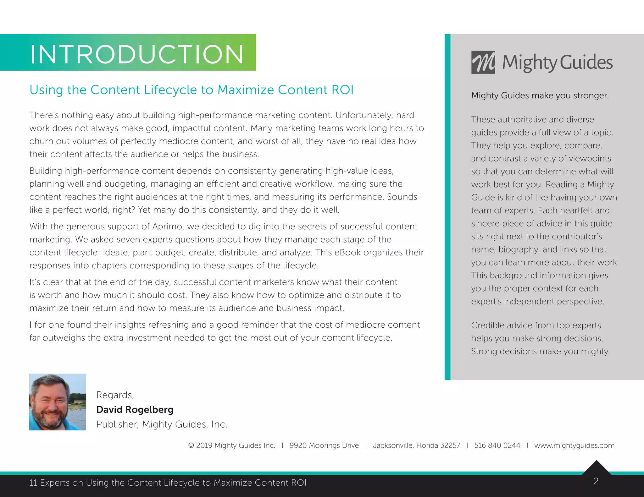211 Experts on Using the Content Lifecycle to Maximize Content ROI
INTRODUCTION
Using the Content Lifecycle to Maximize Content ROI
There’s nothing easy about building high-performance marketing content. Unfortunately, hard
work does not always make good, impactful content. Many marketing teams work long hours to
churn out volumes of perfectly mediocre content, and worst of all, they have no real idea how
their content affects the audience or helps the business.
Building high-performance content depends on consistently generating high-value ideas,
planning well and budgeting, managing an efficient and creative workflow, making sure the
content reaches the right audiences at the right times, and measuring its performance. Sounds
like a perfect world, right? Yet many do this consistently, and they do it well.
With the generous support of Aprimo, we decided to dig into the secrets of successful content
marketing. We asked seven experts questions about how they manage each stage of the
content lifecycle: ideate, plan, budget, create, distribute, and analyze. This eBook organizes their
responses into chapters corresponding to these stages of the lifecycle.
It’s clear that at the end of the day, successful content marketers know what their content
is worth and how much it should cost. They also know how to optimize and distribute it to
maximize their return and how to measure its audience and business impact.
I for one found their insights refreshing and a good reminder that the cost of mediocre content
far outweighs the extra investment needed to get the most out of your content lifecycle.
© 2019 Mighty Guides Inc. I 9920 Moorings Drive I Jacksonville, Florida 32257 I 516 840 0244 I www.mightyguides.com
Mighty Guides make you stronger.
These authoritative and diverse
guides provide a full view of a topic.
They help you explore, compare,
and contrast a variety of viewpoints
so that you can determine what will
work best for you. Reading a Mighty
Guide is kind of like having your own
team of experts. Each heartfelt and
sincere piece of advice in this guide
sits right next to the contributor’s
name, biography, and links so that
you can learn more about their work.
This background information gives
you the proper context for each
expert’s independent perspective.
Credible advice from top experts
helps you make strong decisions.
Strong decisions make you mighty.
Regards,
David Rogelberg
Publisher, Mighty Guides, Inc.
 