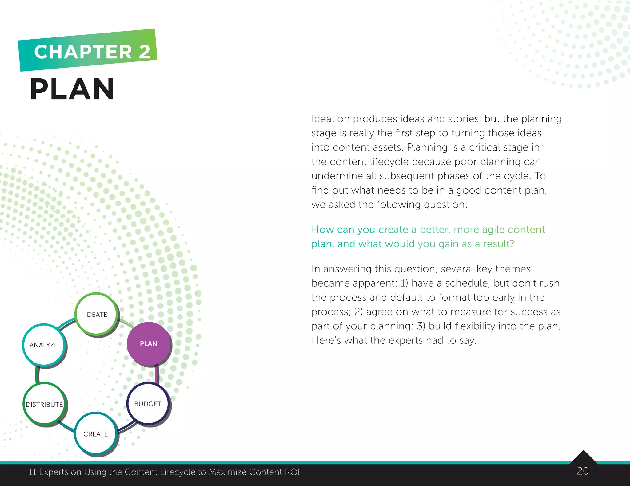 2011 Experts on Using the Content Lifecycle to Maximize Content ROI 20
Ideation produces ideas and stories, but the planning
stage is really the first step to turning those ideas
into content assets. Planning is a critical stage in
the content lifecycle because poor planning can
undermine all subsequent phases of the cycle. To
find out what needs to be in a good content plan,
we asked the following question:
How can you create a better, more agile content
plan, and what would you gain as a result?
In answering this question, several key themes
became apparent: 1) have a schedule, but don’t rush
the process and default to format too early in the
process; 2) agree on what to measure for success as
part of your planning; 3) build flexibility into the plan.
Here’s what the experts had to say.
PLAN
CHAPTER 2
IDEATE
ANALYZE PLAN
BUDGET
CREATE
DISTRIBUTE
 
