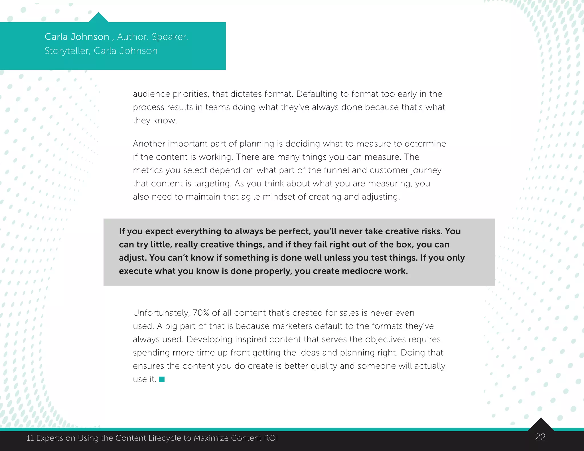 2211 Experts on Using the Content Lifecycle to Maximize Content ROI
Carla Johnson , Author. Speaker.
Storyteller, Carla Johnson
audience priorities, that dictates format. Defaulting to format too early in the
process results in teams doing what they’ve always done because that’s what
they know.
Another important part of planning is deciding what to measure to determine
if the content is working. There are many things you can measure. The
metrics you select depend on what part of the funnel and customer journey
that content is targeting. As you think about what you are measuring, you
also need to maintain that agile mindset of creating and adjusting.
Unfortunately, 70% of all content that’s created for sales is never even
used. A big part of that is because marketers default to the formats they’ve
always used. Developing inspired content that serves the objectives requires
spending more time up front getting the ideas and planning right. Doing that
ensures the content you do create is better quality and someone will actually
use it.
If you expect everything to always be perfect, you’ll never take creative risks. You
can try little, really creative things, and if they fail right out of the box, you can
adjust. You can’t know if something is done well unless you test things. If you only
execute what you know is done properly, you create mediocre work.
 