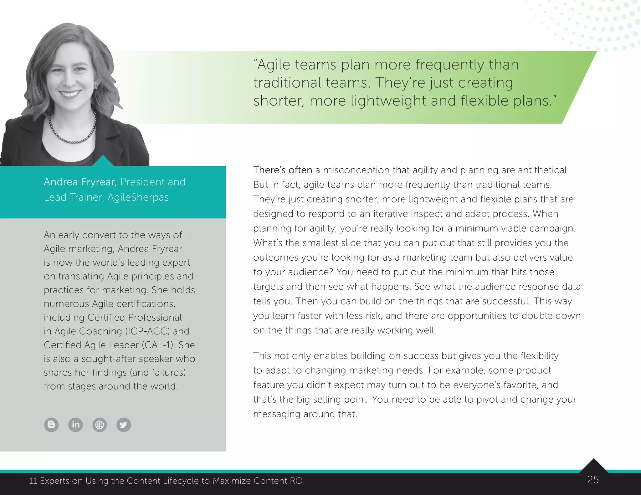 2511 Experts on Using the Content Lifecycle to Maximize Content ROI
An early convert to the ways of
Agile marketing, Andrea Fryrear
is now the world’s leading expert
on translating Agile principles and
practices for marketing. She holds
numerous Agile certifications,
including Certified Professional
in Agile Coaching (ICP-ACC) and
Certified Agile Leader (CAL-1). She
is also a sought-after speaker who
shares her findings (and failures)
from stages around the world.
2511 Experts on Using the Content Lifecycle to Maximize Content ROI
“Agile teams plan more frequently than
traditional teams. They’re just creating
shorter, more lightweight and flexible plans.”
Andrea Fryrear, President and
Lead Trainer, AgileSherpas
There’s often a misconception that agility and planning are antithetical.
But in fact, agile teams plan more frequently than traditional teams.
They’re just creating shorter, more lightweight and flexible plans that are
designed to respond to an iterative inspect and adapt process. When
planning for agility, you’re really looking for a minimum viable campaign.
What’s the smallest slice that you can put out that still provides you the
outcomes you’re looking for as a marketing team but also delivers value
to your audience? You need to put out the minimum that hits those
targets and then see what happens. See what the audience response data
tells you. Then you can build on the things that are successful. This way
you learn faster with less risk, and there are opportunities to double down
on the things that are really working well.
This not only enables building on success but gives you the flexibility
to adapt to changing marketing needs. For example, some product
feature you didn’t expect may turn out to be everyone’s favorite, and
that’s the big selling point. You need to be able to pivot and change your
messaging around that.
 