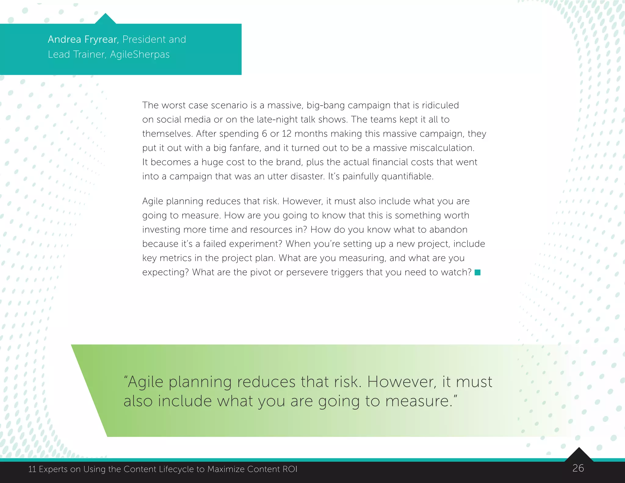2611 Experts on Using the Content Lifecycle to Maximize Content ROI
Andrea Fryrear, President and
Lead Trainer, AgileSherpas
The worst case scenario is a massive, big-bang campaign that is ridiculed
on social media or on the late-night talk shows. The teams kept it all to
themselves. After spending 6 or 12 months making this massive campaign, they
put it out with a big fanfare, and it turned out to be a massive miscalculation.
It becomes a huge cost to the brand, plus the actual financial costs that went
into a campaign that was an utter disaster. It’s painfully quantifiable.
Agile planning reduces that risk. However, it must also include what you are
going to measure. How are you going to know that this is something worth
investing more time and resources in? How do you know what to abandon
because it’s a failed experiment? When you’re setting up a new project, include
key metrics in the project plan. What are you measuring, and what are you
expecting? What are the pivot or persevere triggers that you need to watch?
“Agile planning reduces that risk. However, it must
also include what you are going to measure.”
 