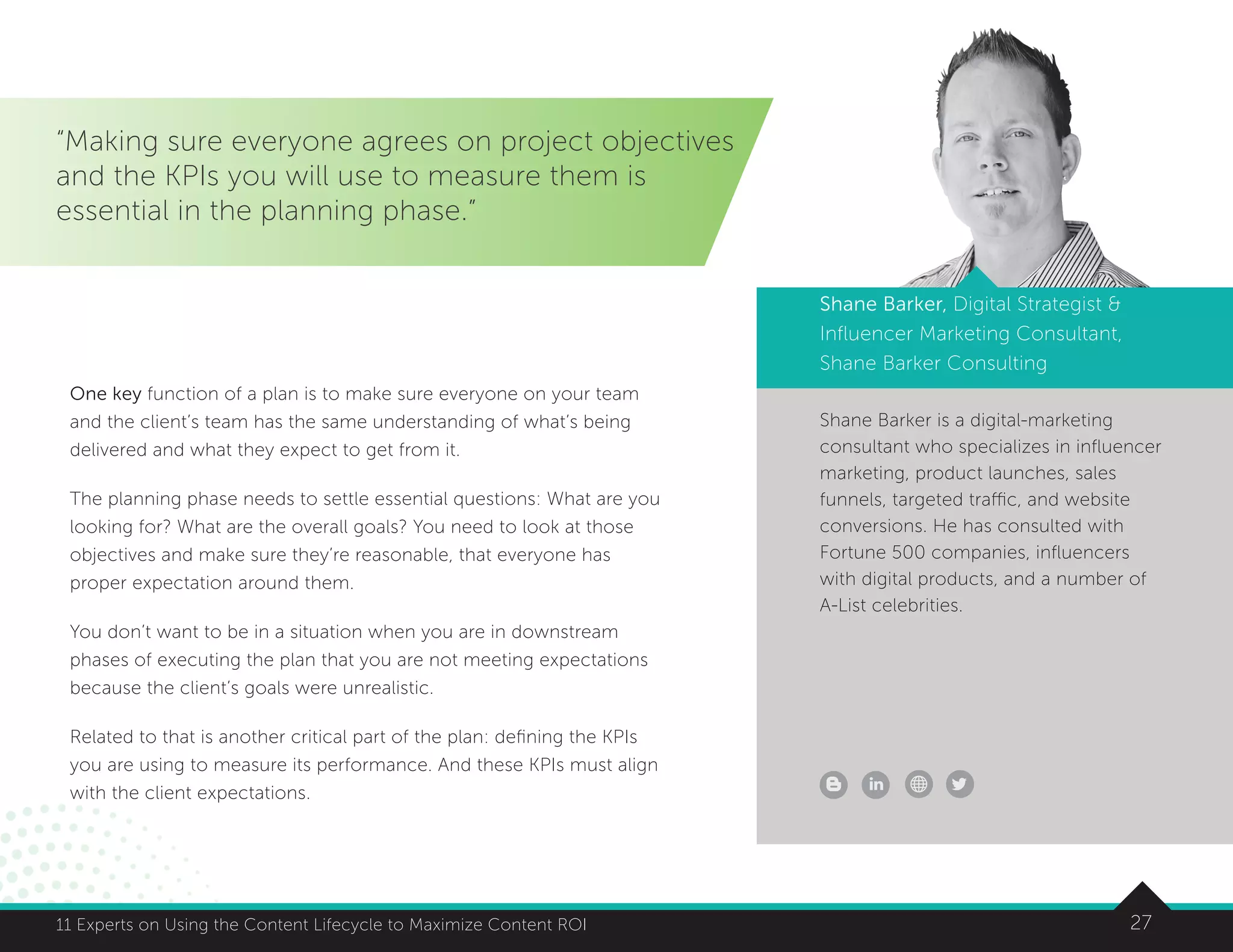 2711 Experts on Using the Content Lifecycle to Maximize Content ROI
Shane Barker is a digital-marketing
consultant who specializes in influencer
marketing, product launches, sales
funnels, targeted traffic, and website
conversions. He has consulted with
Fortune 500 companies, influencers
with digital products, and a number of
A-List celebrities.
“Making sure everyone agrees on project objectives
and the KPIs you will use to measure them is
essential in the planning phase.”
Shane Barker, Digital Strategist 
Influencer Marketing Consultant,
Shane Barker Consulting
One key function of a plan is to make sure everyone on your team
and the client’s team has the same understanding of what’s being
delivered and what they expect to get from it.
The planning phase needs to settle essential questions: What are you
looking for? What are the overall goals? You need to look at those
objectives and make sure they’re reasonable, that everyone has
proper expectation around them.
You don’t want to be in a situation when you are in downstream
phases of executing the plan that you are not meeting expectations
because the client’s goals were unrealistic.
Related to that is another critical part of the plan: defining the KPIs
you are using to measure its performance. And these KPIs must align
with the client expectations.
 