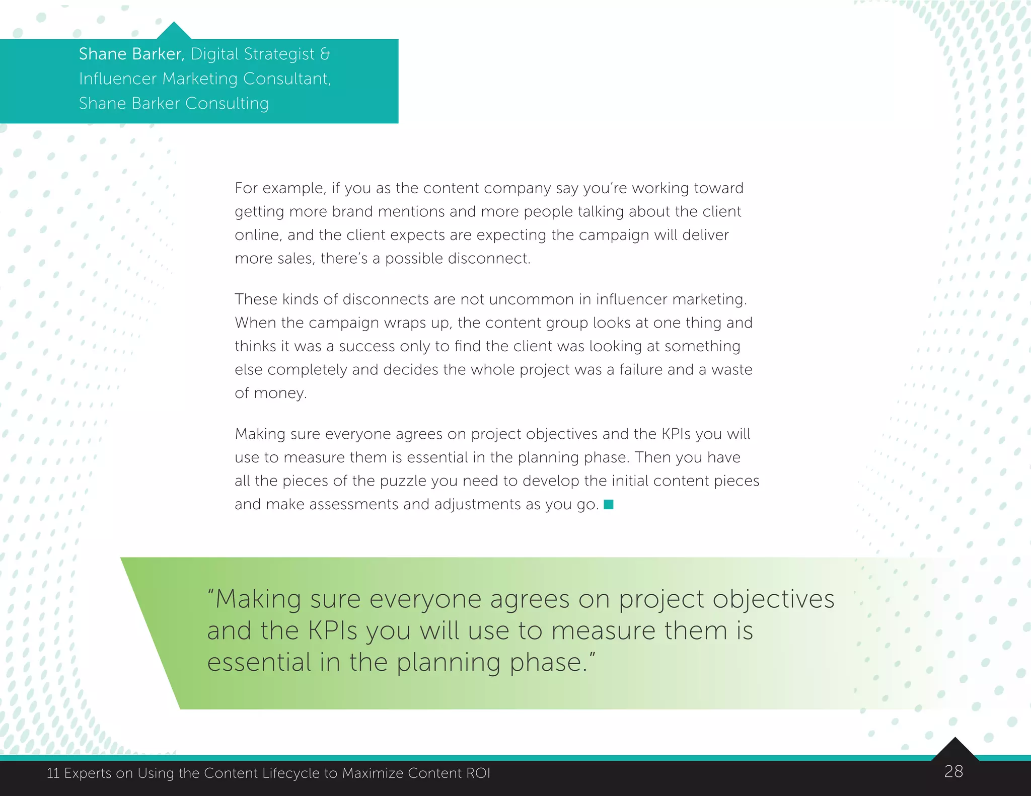 2811 Experts on Using the Content Lifecycle to Maximize Content ROI
Shane Barker, Digital Strategist 
Influencer Marketing Consultant,
Shane Barker Consulting
For example, if you as the content company say you’re working toward
getting more brand mentions and more people talking about the client
online, and the client expects are expecting the campaign will deliver
more sales, there’s a possible disconnect.
These kinds of disconnects are not uncommon in influencer marketing.
When the campaign wraps up, the content group looks at one thing and
thinks it was a success only to find the client was looking at something
else completely and decides the whole project was a failure and a waste
of money.
Making sure everyone agrees on project objectives and the KPIs you will
use to measure them is essential in the planning phase. Then you have
all the pieces of the puzzle you need to develop the initial content pieces
and make assessments and adjustments as you go.
“Making sure everyone agrees on project objectives
and the KPIs you will use to measure them is
essential in the planning phase.”
 