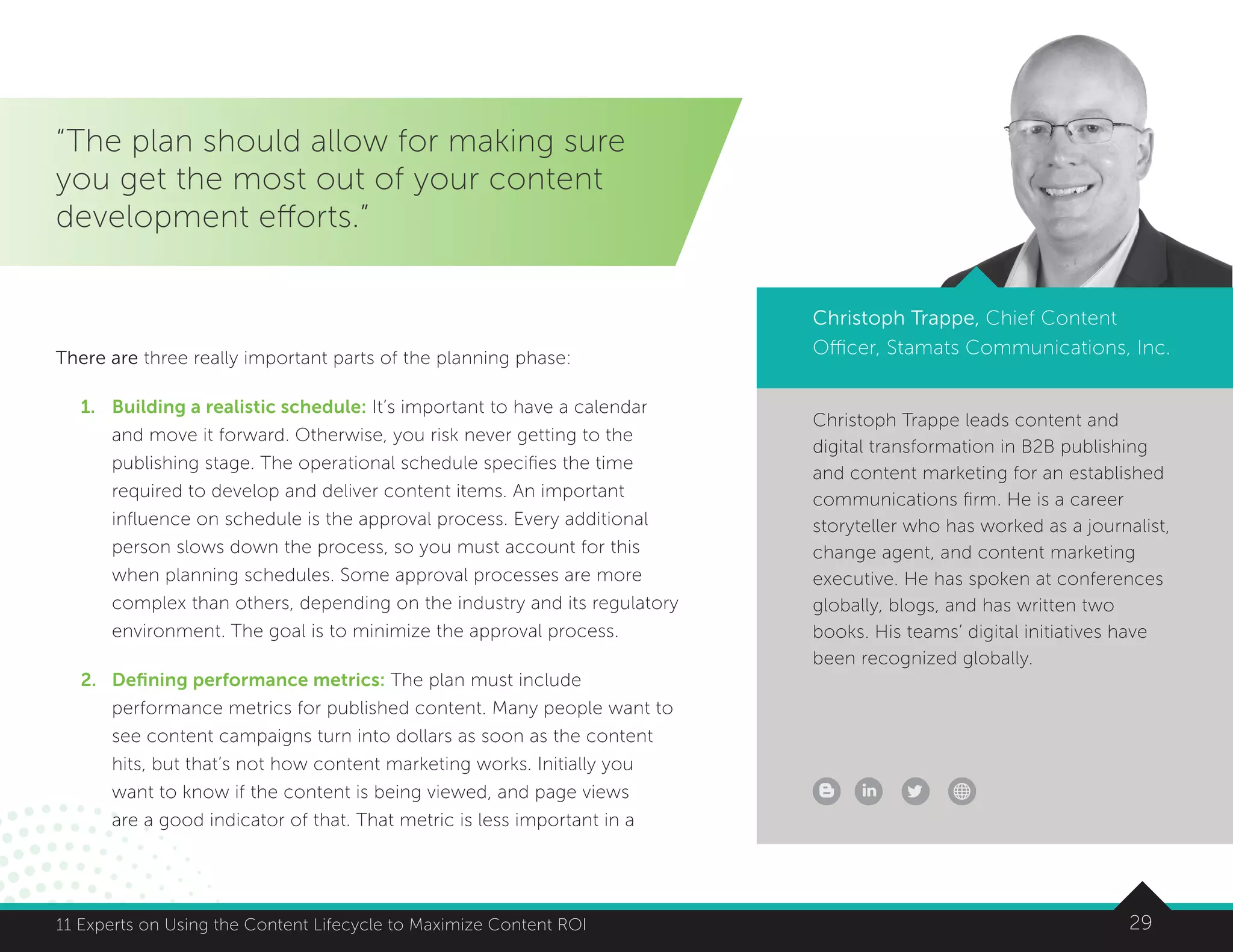 2911 Experts on Using the Content Lifecycle to Maximize Content ROI 2911 Experts on Using the Content Lifecycle to Maximize Content ROI
Christoph Trappe leads content and
digital transformation in B2B publishing
and content marketing for an established
communications firm. He is a career
storyteller who has worked as a journalist,
change agent, and content marketing
executive. He has spoken at conferences
globally, blogs, and has written two
books. His teams’ digital initiatives have
been recognized globally.
“The plan should allow for making sure
you get the most out of your content
development efforts.”
Christoph Trappe, Chief Content
Officer, Stamats Communications, Inc.There are three really important parts of the planning phase:
1.	 Building a realistic schedule: It’s important to have a calendar
and move it forward. Otherwise, you risk never getting to the
publishing stage. The operational schedule specifies the time
required to develop and deliver content items. An important
influence on schedule is the approval process. Every additional
person slows down the process, so you must account for this
when planning schedules. Some approval processes are more
complex than others, depending on the industry and its regulatory
environment. The goal is to minimize the approval process.
2.	Defining performance metrics: The plan must include
performance metrics for published content. Many people want to
see content campaigns turn into dollars as soon as the content
hits, but that’s not how content marketing works. Initially you
want to know if the content is being viewed, and page views
are a good indicator of that. That metric is less important in a
 