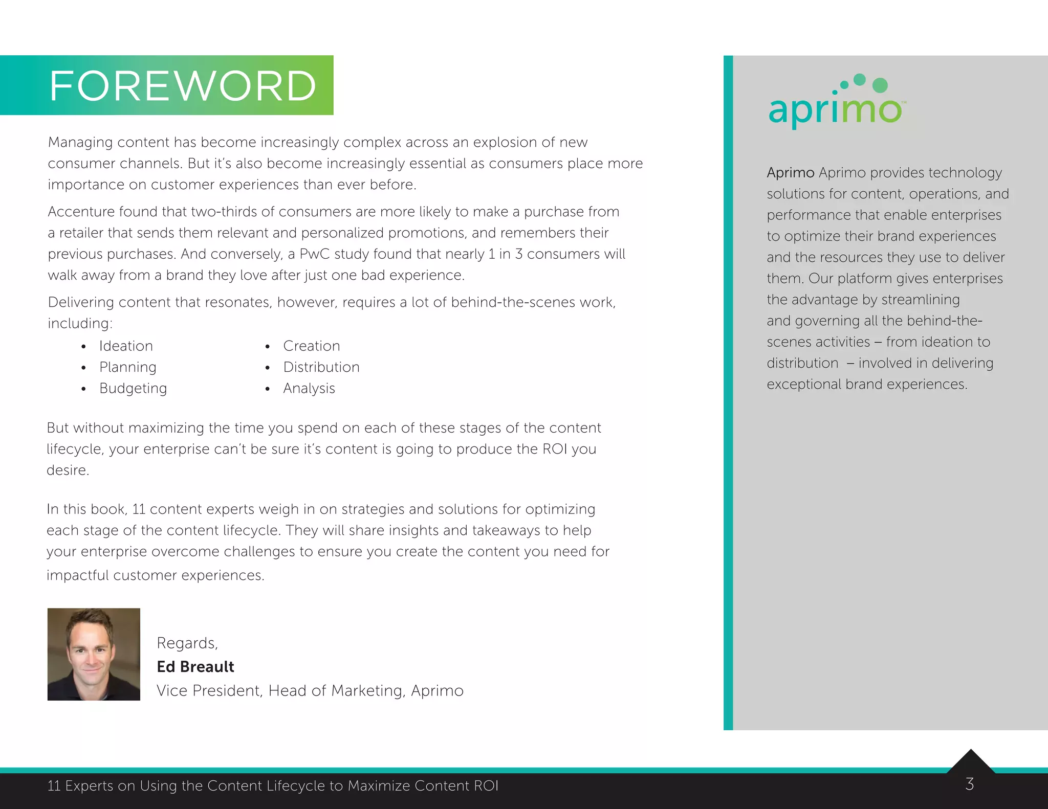 311 Experts on Using the Content Lifecycle to Maximize Content ROI
Managing content has become increasingly complex across an explosion of new
consumer channels. But it’s also become increasingly essential as consumers place more
importance on customer experiences than ever before.
Accenture found that two-thirds of consumers are more likely to make a purchase from
a retailer that sends them relevant and personalized promotions, and remembers their
previous purchases. And conversely, a PwC study found that nearly 1 in 3 consumers will
walk away from a brand they love after just one bad experience.
Delivering content that resonates, however, requires a lot of behind-the-scenes work,
including:
Regards,
Ed Breault
Vice President, Head of Marketing, Aprimo
Aprimo Aprimo provides technology
solutions for content, operations, and
performance that enable enterprises
to optimize their brand experiences
and the resources they use to deliver
them. Our platform gives enterprises
the advantage by streamlining
and governing all the behind-the-
scenes activities – from ideation to
distribution – involved in delivering
exceptional brand experiences.
FOREWORD
•	Ideation
•	Planning
•	Budgeting
•	Creation
•	Distribution
•	Analysis
But without maximizing the time you spend on each of these stages of the content
lifecycle, your enterprise can’t be sure it’s content is going to produce the ROI you
desire.
In this book, 11 content experts weigh in on strategies and solutions for optimizing
each stage of the content lifecycle. They will share insights and takeaways to help
your enterprise overcome challenges to ensure you create the content you need for
impactful customer experiences.
 