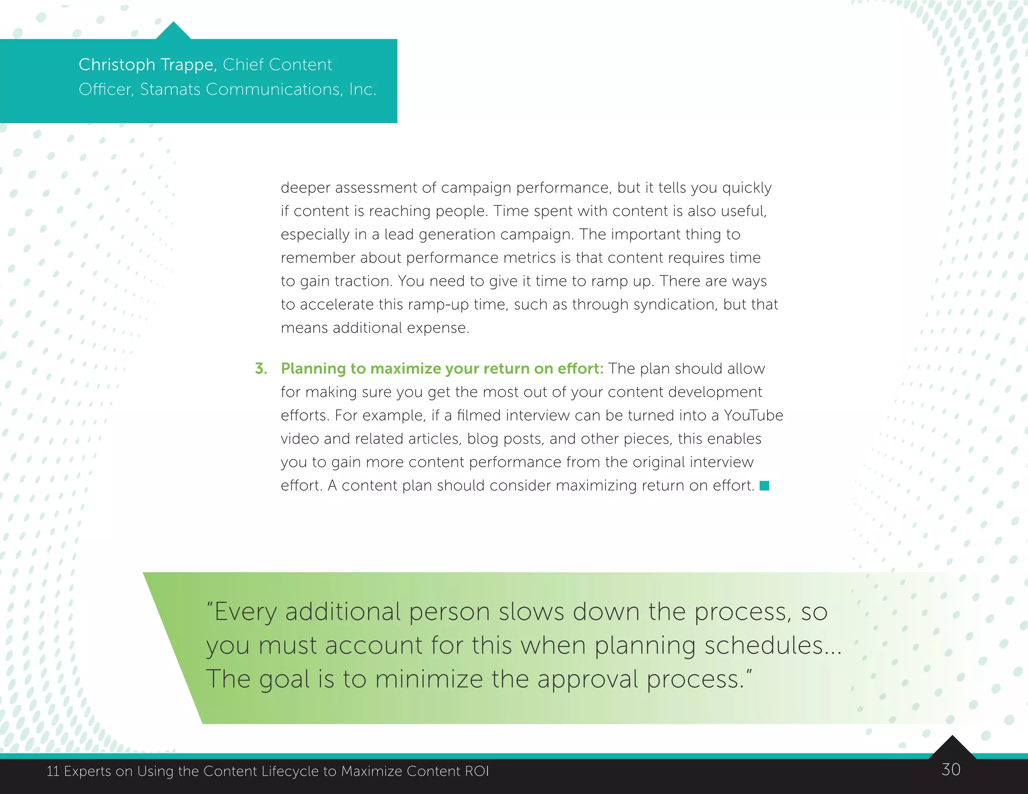 3011 Experts on Using the Content Lifecycle to Maximize Content ROI
Christoph Trappe, Chief Content
Officer, Stamats Communications, Inc.
deeper assessment of campaign performance, but it tells you quickly
if content is reaching people. Time spent with content is also useful,
especially in a lead generation campaign. The important thing to
remember about performance metrics is that content requires time
to gain traction. You need to give it time to ramp up. There are ways
to accelerate this ramp-up time, such as through syndication, but that
means additional expense.
3.	Planning to maximize your return on effort: The plan should allow
for making sure you get the most out of your content development
efforts. For example, if a filmed interview can be turned into a YouTube
video and related articles, blog posts, and other pieces, this enables
you to gain more content performance from the original interview
effort. A content plan should consider maximizing return on effort.
“Every additional person slows down the process, so
you must account for this when planning schedules...
The goal is to minimize the approval process.”
 