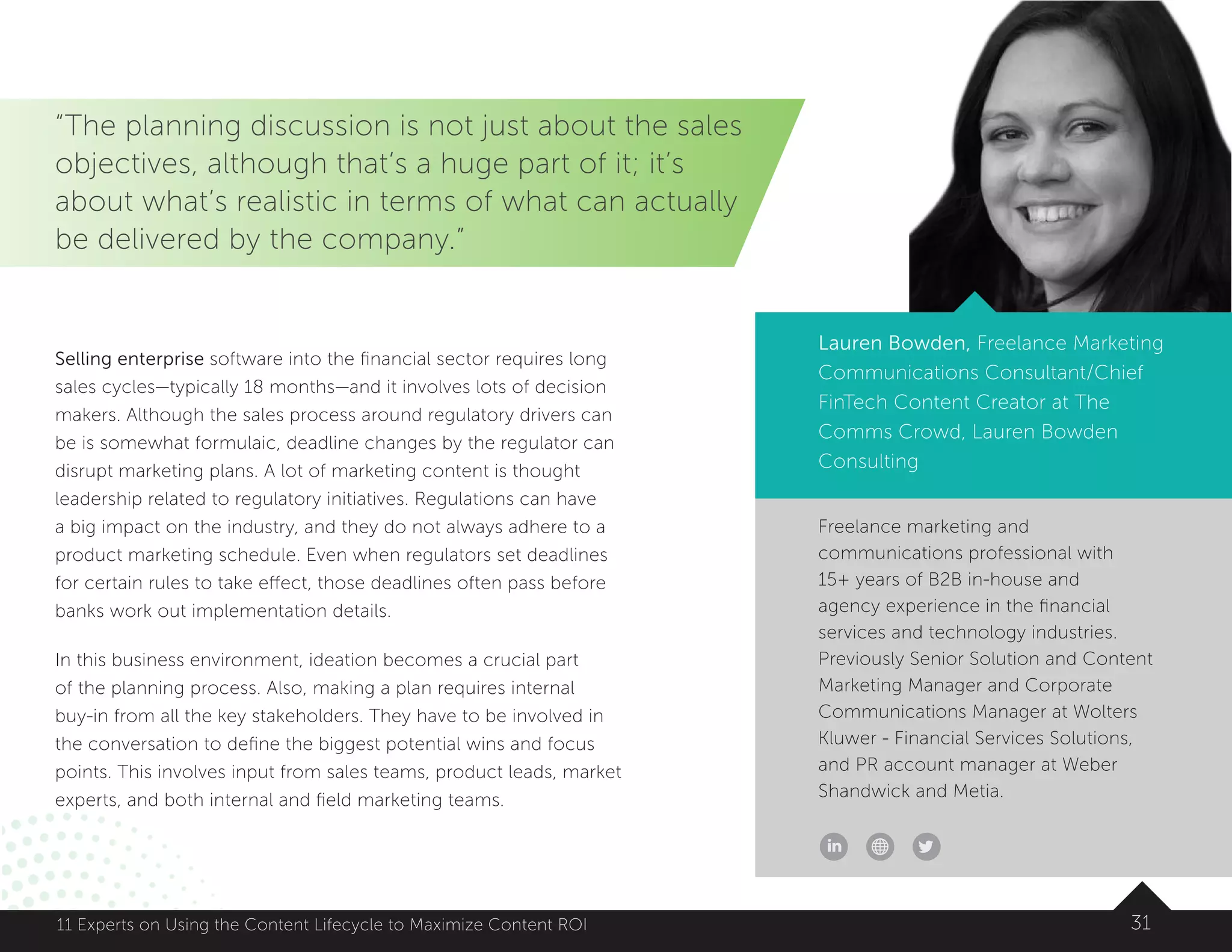 Freelance marketing and
communications professional with
15+ years of B2B in-house and
agency experience in the financial
services and technology industries.
Previously Senior Solution and Content
Marketing Manager and Corporate
Communications Manager at Wolters
Kluwer - Financial Services Solutions,
and PR account manager at Weber
Shandwick and Metia.
3111 Experts on Using the Content Lifecycle to Maximize Content ROI
Lauren Bowden, Freelance Marketing
Communications Consultant/Chief
FinTech Content Creator at The
Comms Crowd, Lauren Bowden
Consulting
“The planning discussion is not just about the sales
objectives, although that’s a huge part of it; it’s
about what’s realistic in terms of what can actually
be delivered by the company.”
Selling enterprise software into the financial sector requires long
sales cycles—typically 18 months—and it involves lots of decision
makers. Although the sales process around regulatory drivers can
be is somewhat formulaic, deadline changes by the regulator can
disrupt marketing plans. A lot of marketing content is thought
leadership related to regulatory initiatives. Regulations can have
a big impact on the industry, and they do not always adhere to a
product marketing schedule. Even when regulators set deadlines
for certain rules to take effect, those deadlines often pass before
banks work out implementation details.
In this business environment, ideation becomes a crucial part
of the planning process. Also, making a plan requires internal
buy-in from all the key stakeholders. They have to be involved in
the conversation to define the biggest potential wins and focus
points. This involves input from sales teams, product leads, market
experts, and both internal and field marketing teams.
 