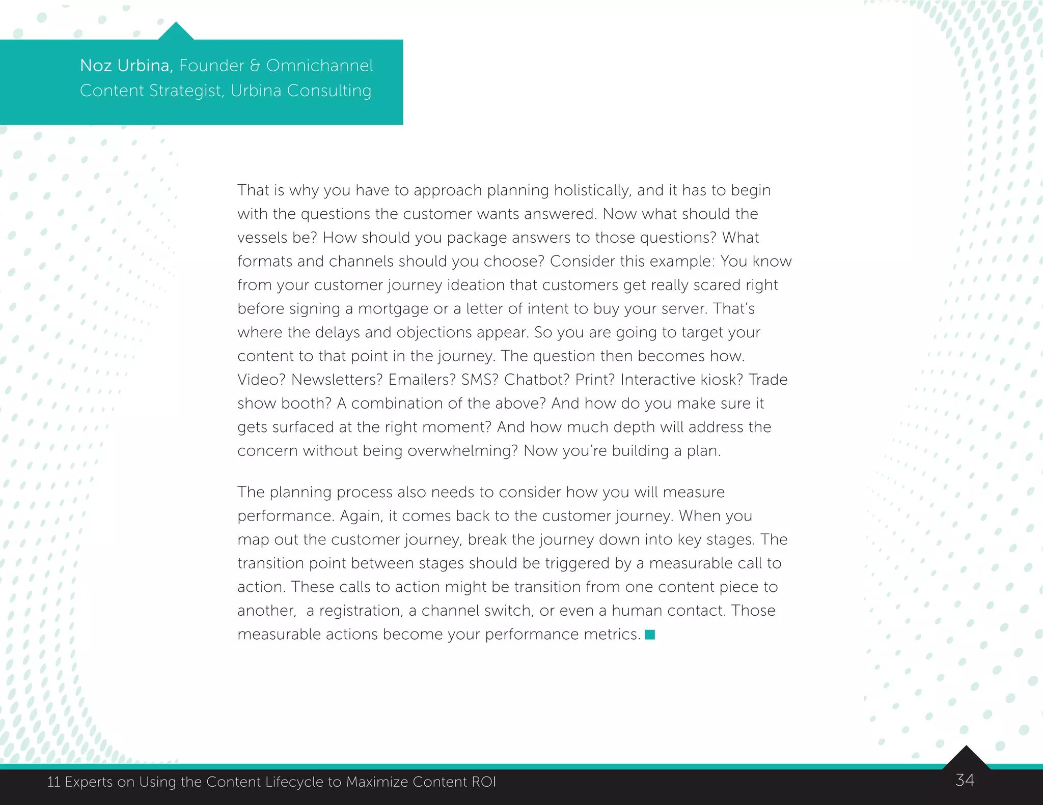 3411 Experts on Using the Content Lifecycle to Maximize Content ROI
Noz Urbina, Founder  Omnichannel
Content Strategist, Urbina Consulting
That is why you have to approach planning holistically, and it has to begin
with the questions the customer wants answered. Now what should the
vessels be? How should you package answers to those questions? What
formats and channels should you choose? Consider this example: You know
from your customer journey ideation that customers get really scared right
before signing a mortgage or a letter of intent to buy your server. That’s
where the delays and objections appear. So you are going to target your
content to that point in the journey. The question then becomes how.
Video? Newsletters? Emailers? SMS? Chatbot? Print? Interactive kiosk? Trade
show booth? A combination of the above? And how do you make sure it
gets surfaced at the right moment? And how much depth will address the
concern without being overwhelming? Now you’re building a plan.
The planning process also needs to consider how you will measure
performance. Again, it comes back to the customer journey. When you
map out the customer journey, break the journey down into key stages. The
transition point between stages should be triggered by a measurable call to
action. These calls to action might be transition from one content piece to
another, a registration, a channel switch, or even a human contact. Those
measurable actions become your performance metrics.
 