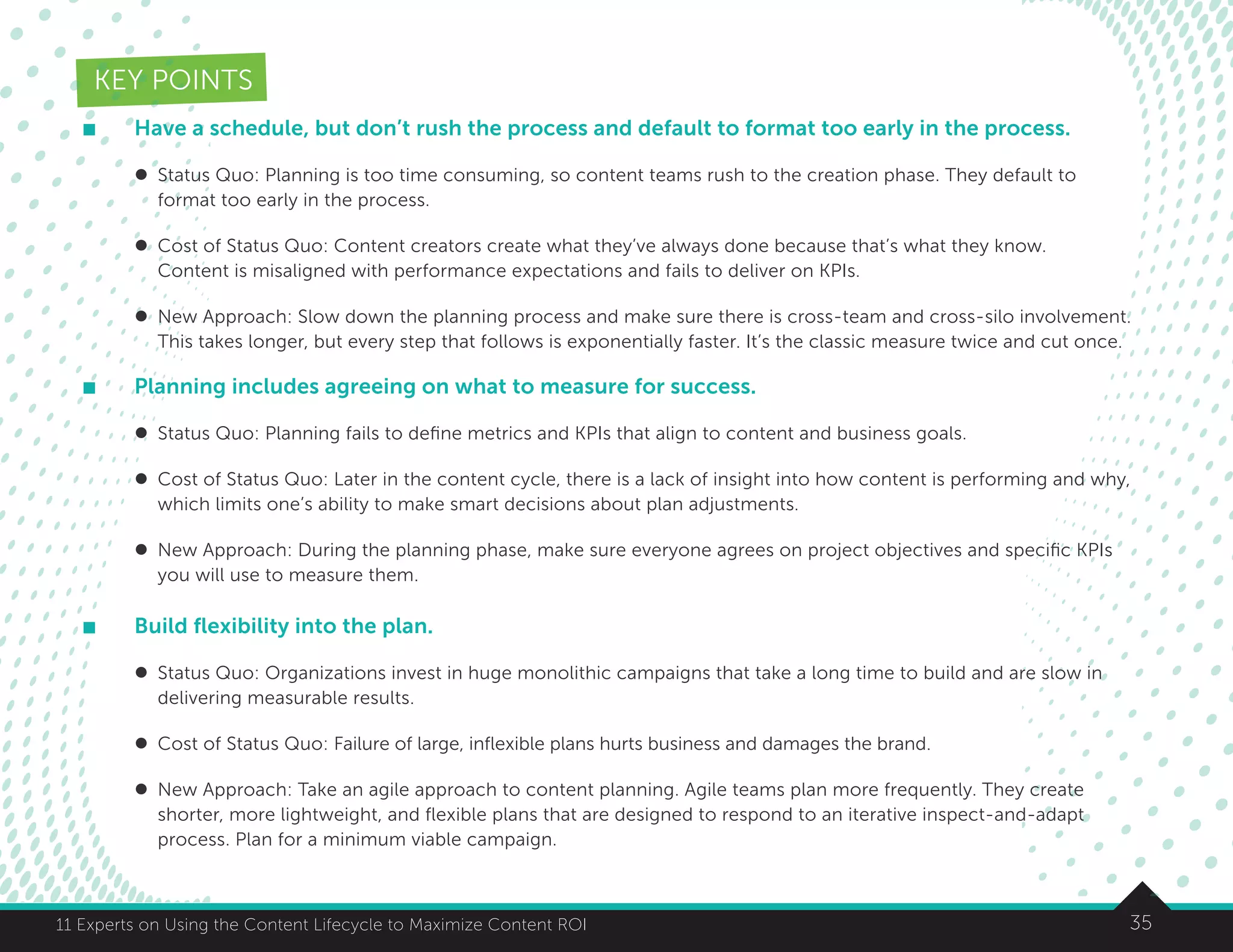 3511 Experts on Using the Content Lifecycle to Maximize Content ROI
KEY POINTS
	 Have a schedule, but don’t rush the process and default to format too early in the process.
	 l	 Status Quo: Planning is too time consuming, so content teams rush to the creation phase. They default to
		 format too early in the process.
	 l	 Cost of Status Quo: Content creators create what they’ve always done because that’s what they know.
		 Content is misaligned with performance expectations and fails to deliver on KPIs.
	 l	 New Approach: Slow down the planning process and make sure there is cross-team and cross-silo involvement.
		 This takes longer, but every step that follows is exponentially faster. It’s the classic measure twice and cut once.
	 Planning includes agreeing on what to measure for success.
	 l	 Status Quo: Planning fails to define metrics and KPIs that align to content and business goals.
	 l	 Cost of Status Quo: Later in the content cycle, there is a lack of insight into how content is performing and why,
		 which limits one’s ability to make smart decisions about plan adjustments.
	 l	 New Approach: During the planning phase, make sure everyone agrees on project objectives and specific KPIs 	
		 you will use to measure them.
	 Build flexibility into the plan.
	 l	 Status Quo: Organizations invest in huge monolithic campaigns that take a long time to build and are slow in
		 delivering measurable results.
	 l	 Cost of Status Quo: Failure of large, inflexible plans hurts business and damages the brand.
	 l	 New Approach: Take an agile approach to content planning. Agile teams plan more frequently. They create
		 shorter, more lightweight, and flexible plans that are designed to respond to an iterative inspect-and-adapt
		 process. Plan for a minimum viable campaign.
 