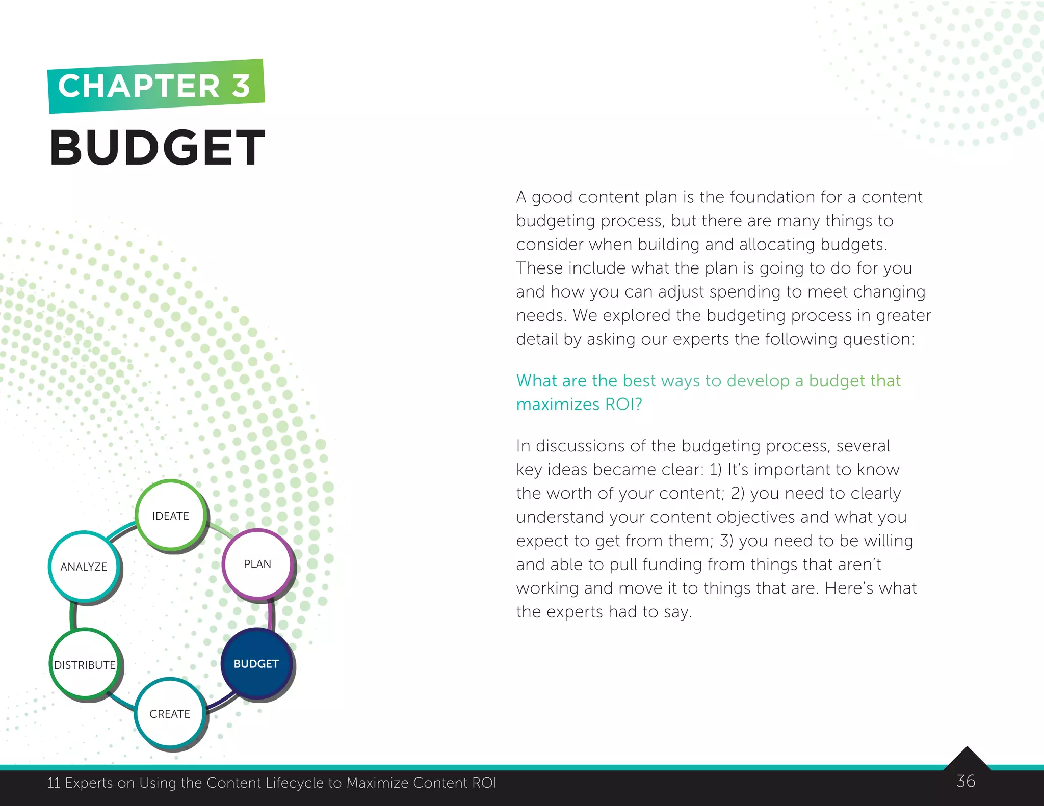 3611 Experts on Using the Content Lifecycle to Maximize Content ROI 36
A good content plan is the foundation for a content
budgeting process, but there are many things to
consider when building and allocating budgets.
These include what the plan is going to do for you
and how you can adjust spending to meet changing
needs. We explored the budgeting process in greater
detail by asking our experts the following question:
What are the best ways to develop a budget that
maximizes ROI?
In discussions of the budgeting process, several
key ideas became clear: 1) It’s important to know
the worth of your content; 2) you need to clearly
understand your content objectives and what you
expect to get from them; 3) you need to be willing
and able to pull funding from things that aren’t
working and move it to things that are. Here’s what
the experts had to say.
BUDGET
CHAPTER 3
IDEATE
ANALYZE PLAN
BUDGET
CREATE
DISTRIBUTE
 