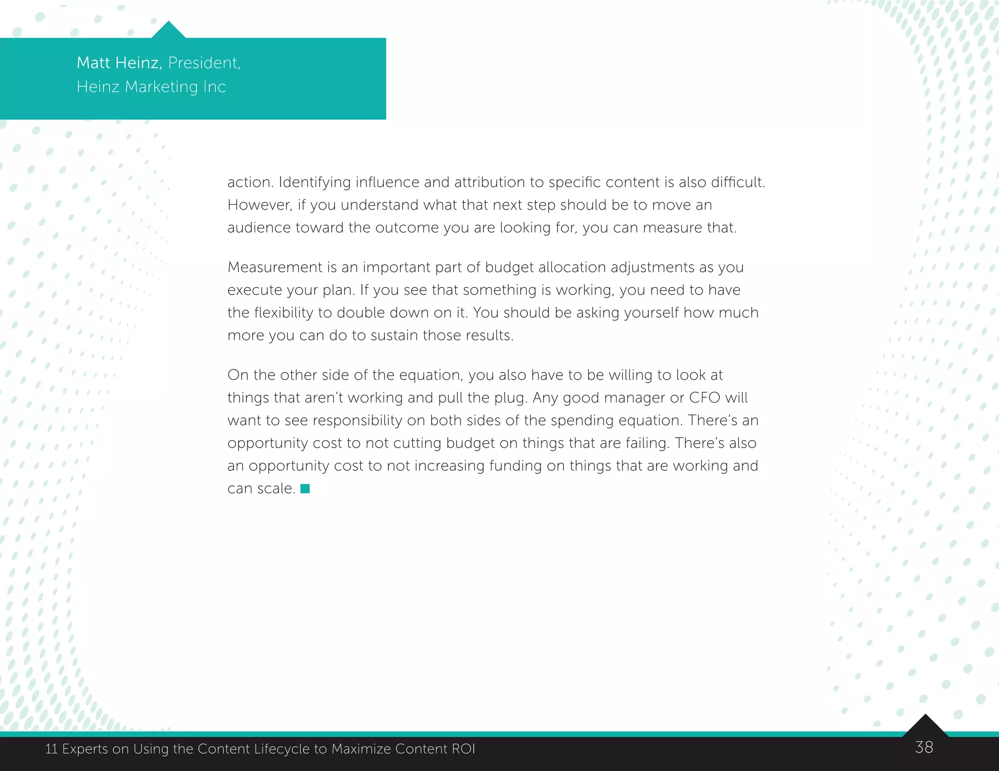 3811 Experts on Using the Content Lifecycle to Maximize Content ROI
Matt Heinz, President,
Heinz Marketing Inc
action. Identifying influence and attribution to specific content is also difficult.
However, if you understand what that next step should be to move an
audience toward the outcome you are looking for, you can measure that.
Measurement is an important part of budget allocation adjustments as you
execute your plan. If you see that something is working, you need to have
the flexibility to double down on it. You should be asking yourself how much
more you can do to sustain those results.
On the other side of the equation, you also have to be willing to look at
things that aren’t working and pull the plug. Any good manager or CFO will
want to see responsibility on both sides of the spending equation. There’s an
opportunity cost to not cutting budget on things that are failing. There’s also
an opportunity cost to not increasing funding on things that are working and
can scale.
 