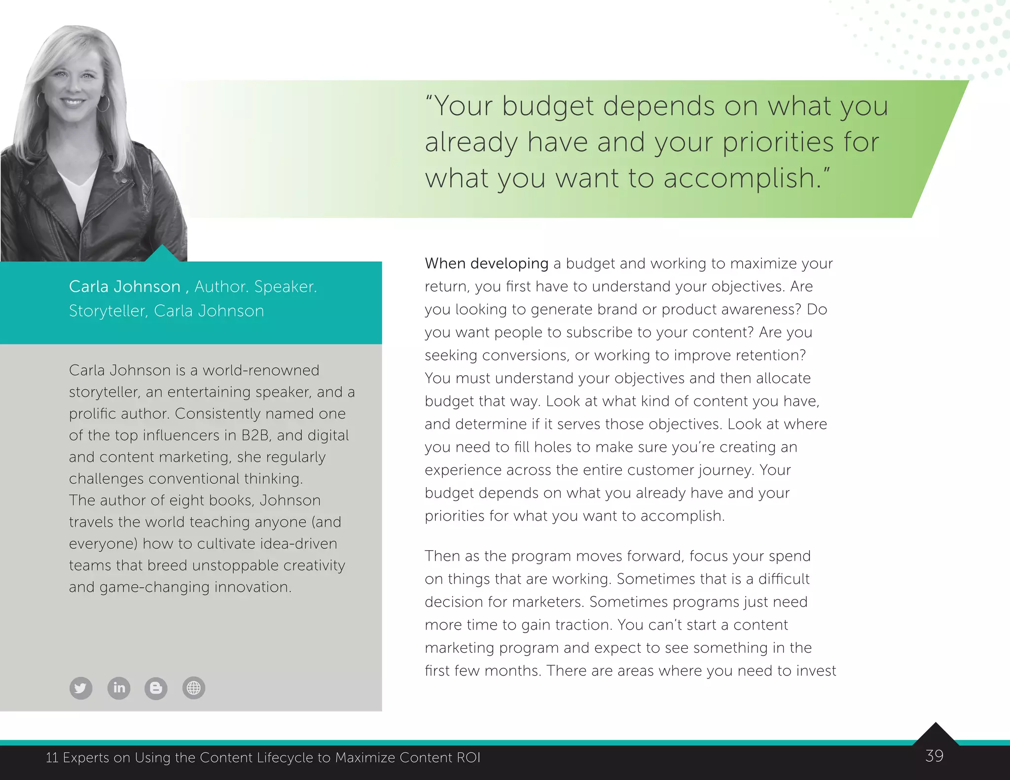 3911 Experts on Using the Content Lifecycle to Maximize Content ROI
Carla Johnson is a world-renowned
storyteller, an entertaining speaker, and a
prolific author. Consistently named one
of the top influencers in B2B, and digital
and content marketing, she regularly
challenges conventional thinking.
The author of eight books, Johnson
travels the world teaching anyone (and
everyone) how to cultivate idea-driven
teams that breed unstoppable creativity
and game-changing innovation.
Carla Johnson , Author. Speaker.
Storyteller, Carla Johnson
“Your budget depends on what you
already have and your priorities for
what you want to accomplish.”
When developing a budget and working to maximize your
return, you first have to understand your objectives. Are
you looking to generate brand or product awareness? Do
you want people to subscribe to your content? Are you
seeking conversions, or working to improve retention?
You must understand your objectives and then allocate
budget that way. Look at what kind of content you have,
and determine if it serves those objectives. Look at where
you need to fill holes to make sure you’re creating an
experience across the entire customer journey. Your
budget depends on what you already have and your
priorities for what you want to accomplish.
Then as the program moves forward, focus your spend
on things that are working. Sometimes that is a difficult
decision for marketers. Sometimes programs just need
more time to gain traction. You can’t start a content
marketing program and expect to see something in the
first few months. There are areas where you need to invest
 