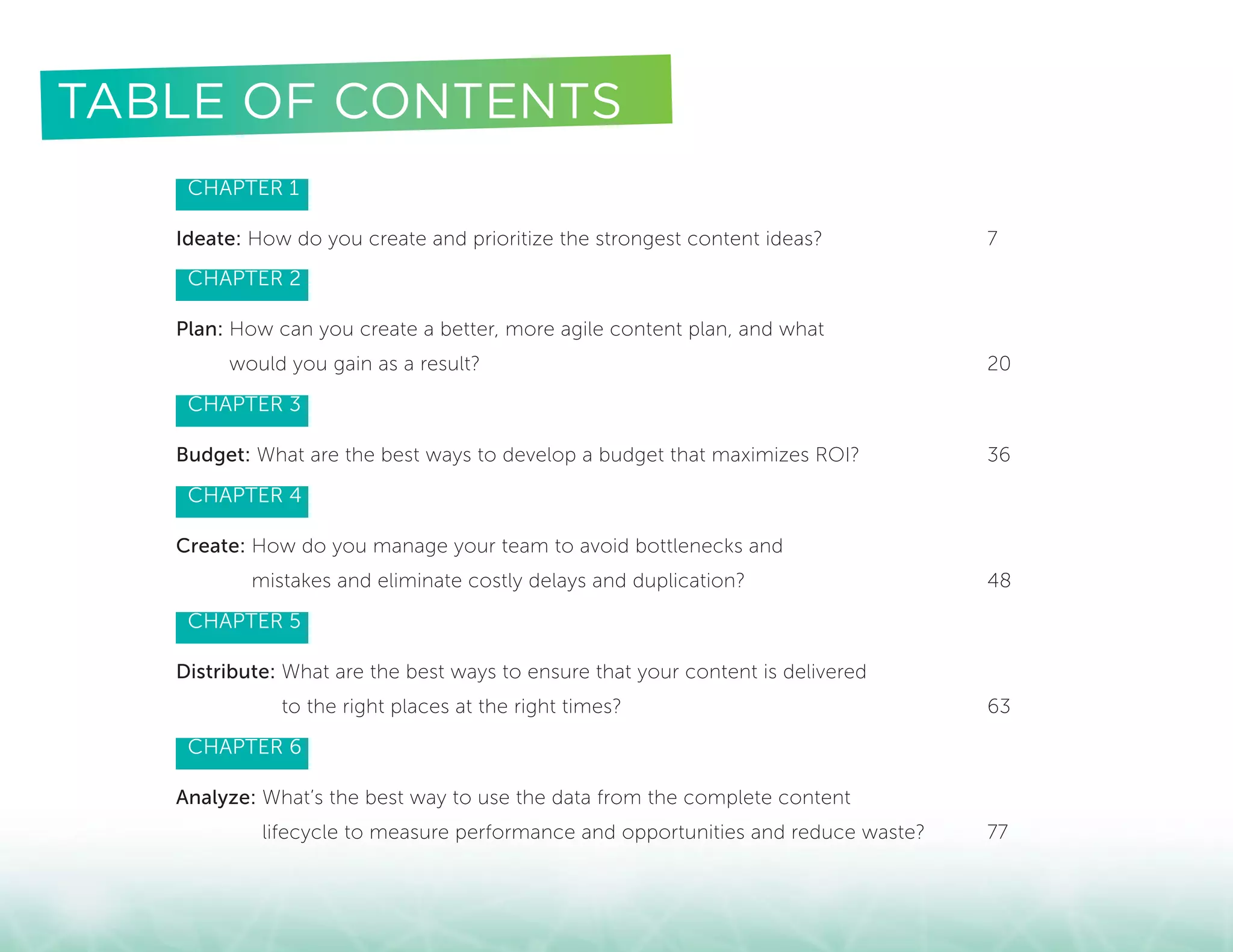 CHAPTER 1
Ideate: How do you create and prioritize the strongest content ideas?	 7
CHAPTER 2
Plan: How can you create a better, more agile content plan, and what
would you gain as a result?	 20
CHAPTER 3
Budget: What are the best ways to develop a budget that maximizes ROI?	 36
CHAPTER 4
Create: How do you manage your team to avoid bottlenecks and
mistakes and eliminate costly delays and duplication?	 48
CHAPTER 5
Distribute: What are the best ways to ensure that your content is delivered
to the right places at the right times?	 63
CHAPTER 6
Analyze: What’s the best way to use the data from the complete content
lifecycle to measure performance and opportunities and reduce waste?	 77
TABLE OF CONTENTS
 