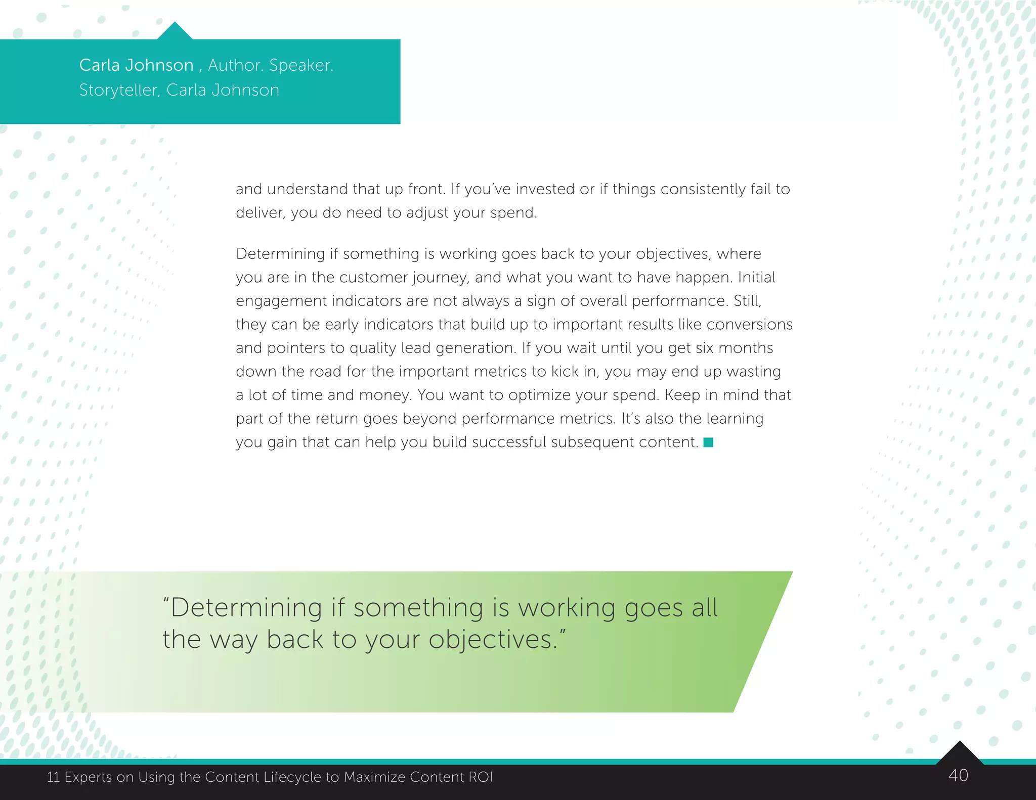 4011 Experts on Using the Content Lifecycle to Maximize Content ROI
Carla Johnson , Author. Speaker.
Storyteller, Carla Johnson
and understand that up front. If you’ve invested or if things consistently fail to
deliver, you do need to adjust your spend.
Determining if something is working goes back to your objectives, where
you are in the customer journey, and what you want to have happen. Initial
engagement indicators are not always a sign of overall performance. Still,
they can be early indicators that build up to important results like conversions
and pointers to quality lead generation. If you wait until you get six months
down the road for the important metrics to kick in, you may end up wasting
a lot of time and money. You want to optimize your spend. Keep in mind that
part of the return goes beyond performance metrics. It’s also the learning
you gain that can help you build successful subsequent content.
“Determining if something is working goes all
the way back to your objectives.”
 