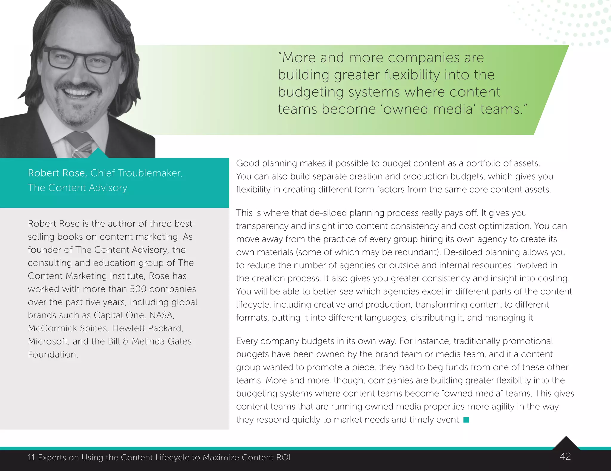 42
t
11 Experts on Using the Content Lifecycle to Maximize Content ROI
Robert Rose is the author of three best-
selling books on content marketing. As
founder of The Content Advisory, the
consulting and education group of The
Content Marketing Institute, Rose has
worked with more than 500 companies
over the past five years, including global
brands such as Capital One, NASA,
McCormick Spices, Hewlett Packard,
Microsoft, and the Bill  Melinda Gates
Foundation.
“More and more companies are
building greater flexibility into the
budgeting systems where content
teams become ‘owned media’ teams.”
Robert Rose, Chief Troublemaker,
The Content Advisory
Good planning makes it possible to budget content as a portfolio of assets.
You can also build separate creation and production budgets, which gives you
flexibility in creating different form factors from the same core content assets.
This is where that de-siloed planning process really pays off. It gives you
transparency and insight into content consistency and cost optimization. You can
move away from the practice of every group hiring its own agency to create its
own materials (some of which may be redundant). De-siloed planning allows you
to reduce the number of agencies or outside and internal resources involved in
the creation process. It also gives you greater consistency and insight into costing.
You will be able to better see which agencies excel in different parts of the content
lifecycle, including creative and production, transforming content to different
formats, putting it into different languages, distributing it, and managing it.
Every company budgets in its own way. For instance, traditionally promotional
budgets have been owned by the brand team or media team, and if a content
group wanted to promote a piece, they had to beg funds from one of these other
teams. More and more, though, companies are building greater flexibility into the
budgeting systems where content teams become “owned media” teams. This gives
content teams that are running owned media properties more agility in the way
they respond quickly to market needs and timely event.
 