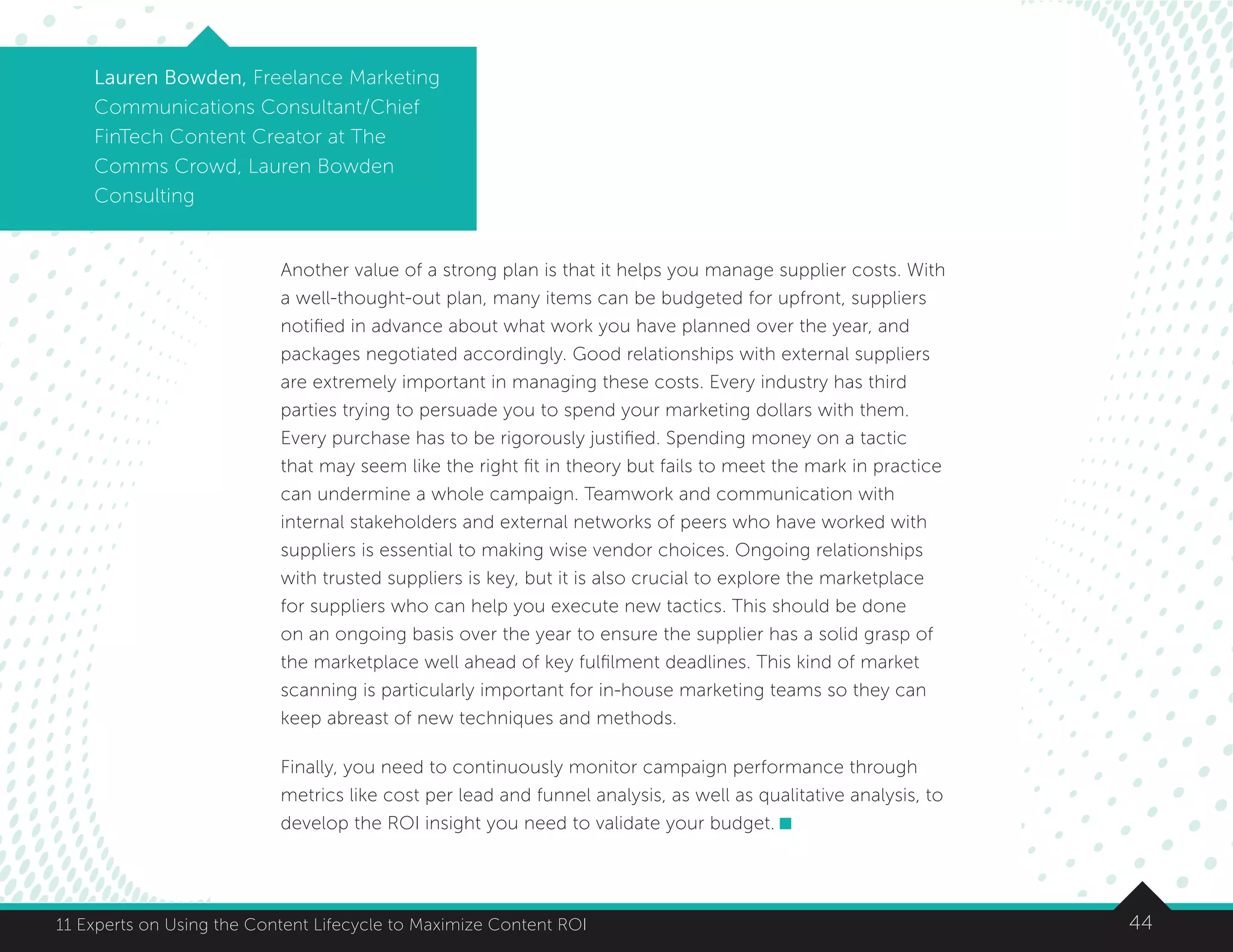 4411 Experts on Using the Content Lifecycle to Maximize Content ROI
Lauren Bowden, Freelance Marketing
Communications Consultant/Chief
FinTech Content Creator at The
Comms Crowd, Lauren Bowden
Consulting
Another value of a strong plan is that it helps you manage supplier costs. With
a well-thought-out plan, many items can be budgeted for upfront, suppliers
notified in advance about what work you have planned over the year, and
packages negotiated accordingly. Good relationships with external suppliers
are extremely important in managing these costs. Every industry has third
parties trying to persuade you to spend your marketing dollars with them.
Every purchase has to be rigorously justified. Spending money on a tactic
that may seem like the right fit in theory but fails to meet the mark in practice
can undermine a whole campaign. Teamwork and communication with
internal stakeholders and external networks of peers who have worked with
suppliers is essential to making wise vendor choices. Ongoing relationships
with trusted suppliers is key, but it is also crucial to explore the marketplace
for suppliers who can help you execute new tactics. This should be done
on an ongoing basis over the year to ensure the supplier has a solid grasp of
the marketplace well ahead of key fulfilment deadlines. This kind of market
scanning is particularly important for in-house marketing teams so they can
keep abreast of new techniques and methods.
Finally, you need to continuously monitor campaign performance through
metrics like cost per lead and funnel analysis, as well as qualitative analysis, to
develop the ROI insight you need to validate your budget.
 