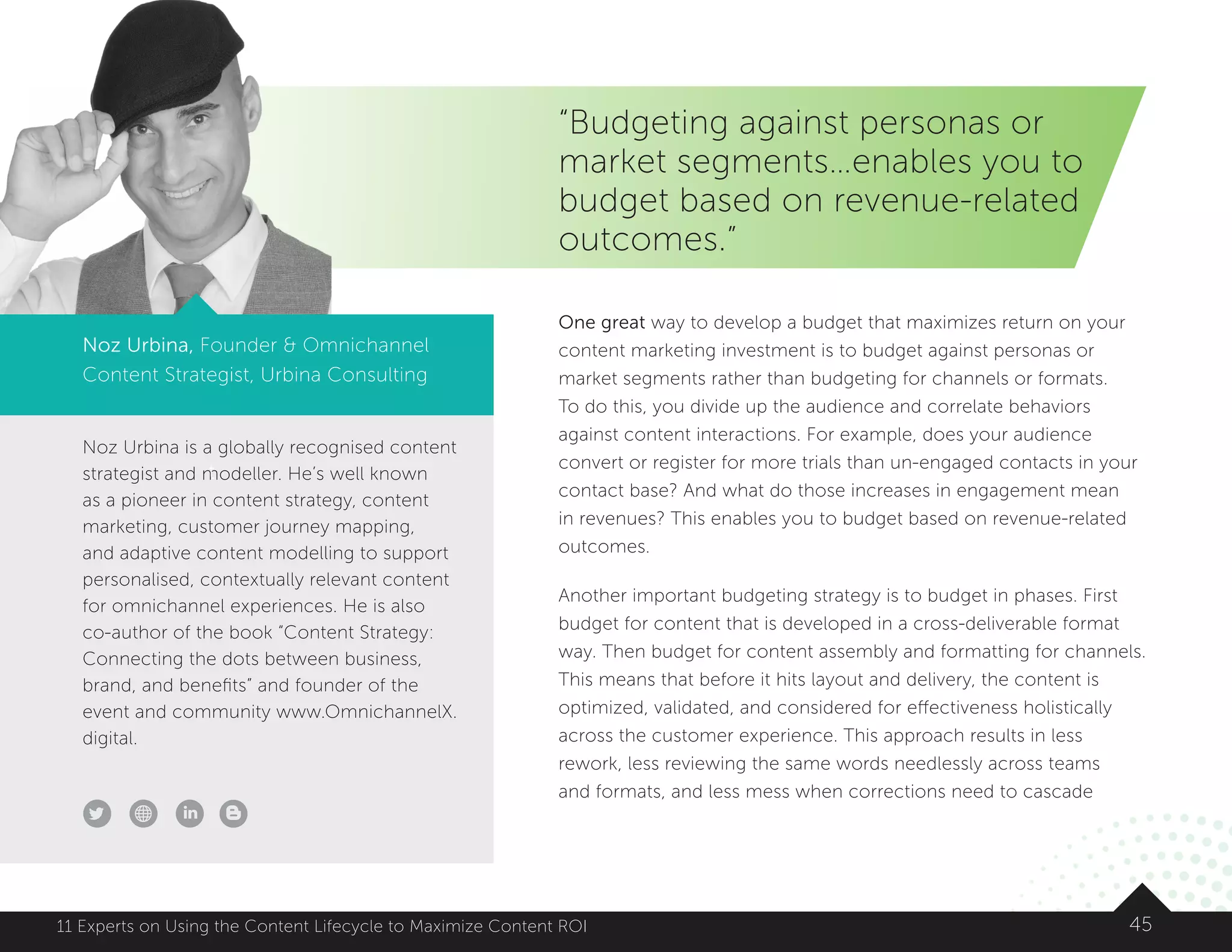 Noz Urbina is a globally recognised content
strategist and modeller. He’s well known
as a pioneer in content strategy, content
marketing, customer journey mapping,
and adaptive content modelling to support
personalised, contextually relevant content
for omnichannel experiences. He is also
co-author of the book “Content Strategy:
Connecting the dots between business,
brand, and benefits” and founder of the
event and community www.OmnichannelX.
digital.
t
4511 Experts on Using the Content Lifecycle to Maximize Content ROI
“Budgeting against personas or
market segments…enables you to
budget based on revenue-related
outcomes.”
Noz Urbina, Founder  Omnichannel
Content Strategist, Urbina Consulting
One great way to develop a budget that maximizes return on your
content marketing investment is to budget against personas or
market segments rather than budgeting for channels or formats.
To do this, you divide up the audience and correlate behaviors
against content interactions. For example, does your audience
convert or register for more trials than un-engaged contacts in your
contact base? And what do those increases in engagement mean
in revenues? This enables you to budget based on revenue-related
outcomes.
Another important budgeting strategy is to budget in phases. First
budget for content that is developed in a cross-deliverable format
way. Then budget for content assembly and formatting for channels.
This means that before it hits layout and delivery, the content is
optimized, validated, and considered for effectiveness holistically
across the customer experience. This approach results in less
rework, less reviewing the same words needlessly across teams
and formats, and less mess when corrections need to cascade
 